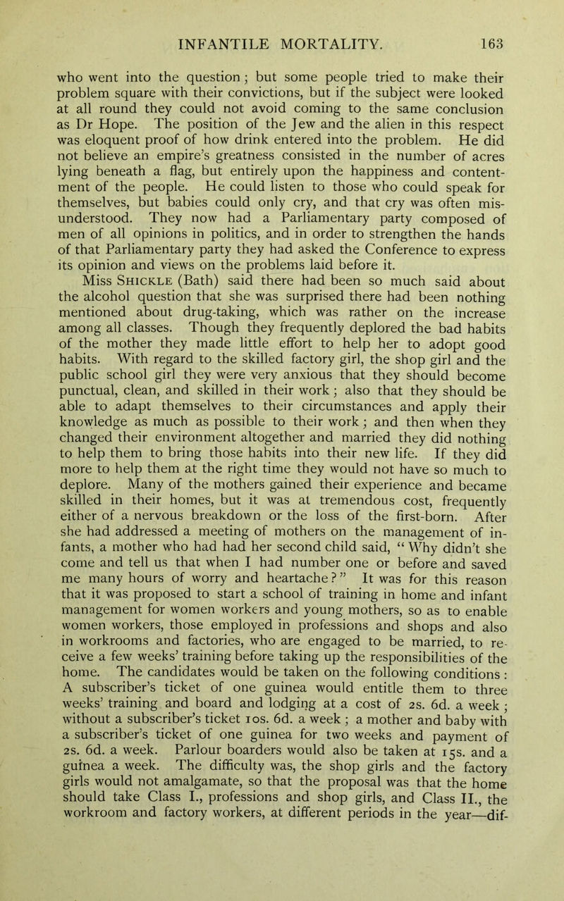 who went into the question; but some people tried to make their problem square with their convictions, but if the subject were looked at all round they could not avoid coming to the same conclusion as Dr Hope. The position of the Jew and the alien in this respect was eloquent proof of how drink entered into the problem. He did not believe an empire’s greatness consisted in the number of acres lying beneath a flag, but entirely upon the happiness and content- ment of the people. He could listen to those who could speak for themselves, but babies could only cry, and that cry was often mis- understood. They now had a Parliamentary party composed of men of all opinions in politics, and in order to strengthen the hands of that Parliamentary party they had asked the Conference to express its opinion and views on the problems laid before it. Miss Shickle (Bath) said there had been so much said about the alcohol question that she was surprised there had been nothing mentioned about drug-taking, which was rather on the increase among all classes. Though they frequently deplored the bad habits of the mother they made little effort to help her to adopt good habits. With regard to the skilled factory girl, the shop girl and the public school girl they were very anxious that they should become punctual, clean, and skilled in their work; also that they should be able to adapt themselves to their circumstances and apply their knowledge as much as possible to their work; and then when they changed their environment altogether and married they did nothing to help them to bring those habits into their new life. If they did more to help them at the right time they would not have so much to deplore. Many of the mothers gained their experience and became skilled in their homes, but it was at tremendous cost, frequently either of a nervous breakdown or the loss of the first-born. After she had addressed a meeting of mothers on the management of in- fants, a mother who had had her second child said, “ Why didn’t she come and tell us that when I had number one or before and saved me many hours of worry and heartache ? ” It was for this reason that it was proposed to start a school of training in home and infant management for women workers and young mothers, so as to enable women workers, those employed in professions and shops and also in workrooms and factories, who are engaged to be married, to re- ceive a few weeks’ training before taking up the responsibilities of the home. The candidates would be taken on the following conditions: A subscriber’s ticket of one guinea would entitle them to three weeks’ training and board and lodging at a cost of 2 s. 6d. a week ; without a subscriber’s ticket ios. 6d. a week ; a mother and baby with a subscriber’s ticket of one guinea for two weeks and payment of 2S. 6d. a week. Parlour boarders would also be taken at 15s. and a guinea a week. The difficulty was, the shop girls and the factory girls would not amalgamate, so that the proposal was that the home should take Class I., professions and shop girls, and Class II., the workroom and factory workers, at different periods in the year dif-