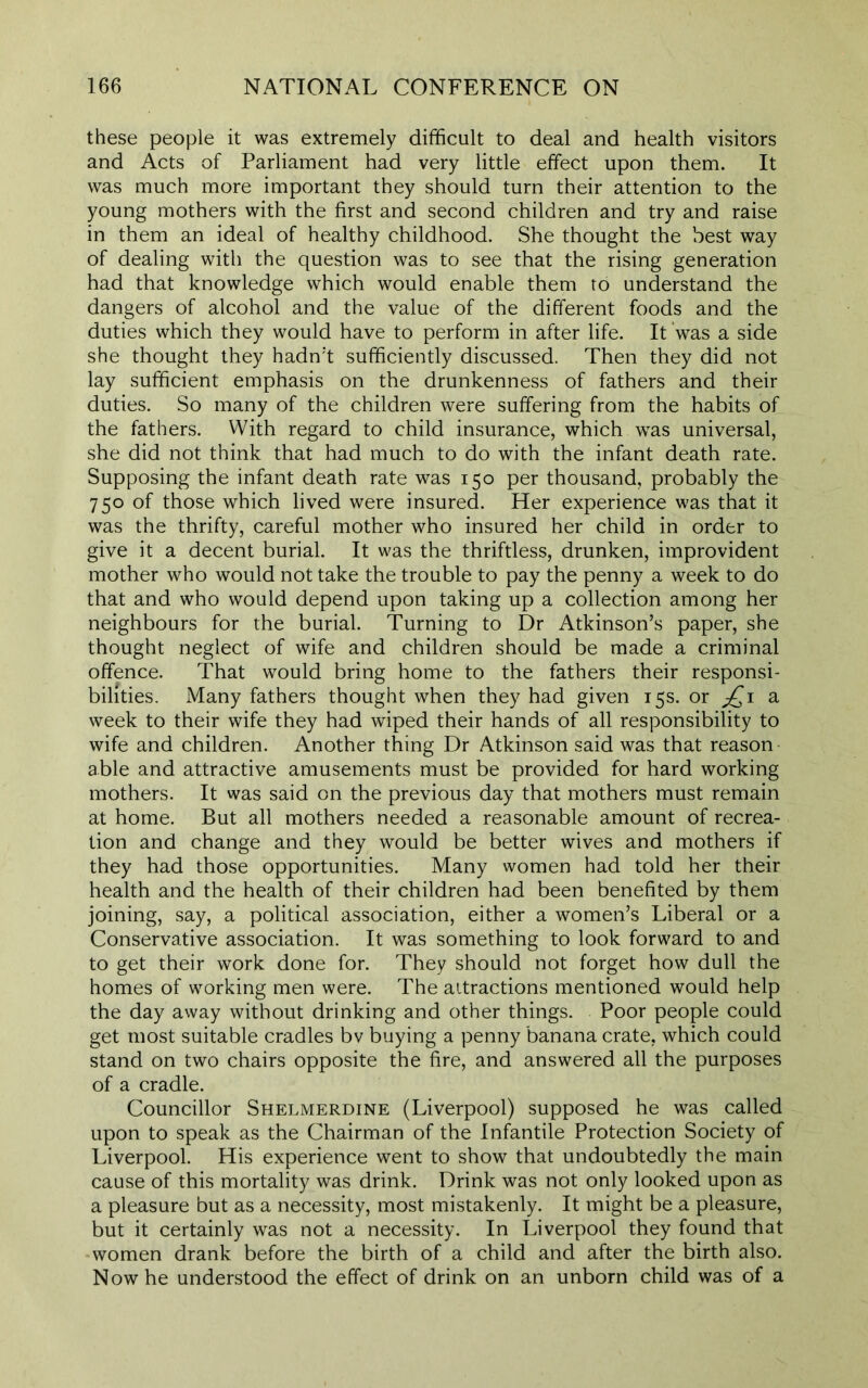 these people it was extremely difficult to deal and health visitors and Acts of Parliament had very little effect upon them. It was much more important they should turn their attention to the young mothers with the first and second children and try and raise in them an ideal of healthy childhood. She thought the best way of dealing with the question was to see that the rising generation had that knowledge which would enable them to understand the dangers of alcohol and the value of the different foods and the duties which they would have to perform in after life. It was a side she thought they hadn't sufficiently discussed. Then they did not lay sufficient emphasis on the drunkenness of fathers and their duties. So many of the children were suffering from the habits of the fathers. With regard to child insurance, which was universal, she did not think that had much to do with the infant death rate. Supposing the infant death rate was 150 per thousand, probably the 750 of those which lived were insured. Her experience was that it was the thrifty, careful mother who insured her child in order to give it a decent burial. It was the thriftless, drunken, improvident mother who would not take the trouble to pay the penny a week to do that and who would depend upon taking up a collection among her neighbours for the burial. Turning to Dr Atkinson’s paper, she thought neglect of wife and children should be made a criminal offence. That would bring home to the fathers their responsi- bilities. Many fathers thought when they had given 15s. or jQi a week to their wife they had wiped their hands of all responsibility to wife and children. Another thing Dr Atkinson said was that reason- able and attractive amusements must be provided for hard working mothers. It was said on the previous day that mothers must remain at home. But all mothers needed a reasonable amount of recrea- tion and change and they would be better wives and mothers if they had those opportunities. Many women had told her their health and the health of their children had been benefited by them joining, say, a political association, either a women’s Liberal or a Conservative association. It was something to look forward to and to get their work done for. They should not forget how dull the homes of working men were. The attractions mentioned would help the day away without drinking and other things. Poor people could get most suitable cradles bv buying a penny banana crate, which could stand on two chairs opposite the fire, and answered all the purposes of a cradle. Councillor Shelmerdine (Liverpool) supposed he was called upon to speak as the Chairman of the Infantile Protection Society of Liverpool. His experience went to show that undoubtedly the main cause of this mortality was drink. Drink was not only looked upon as a pleasure but as a necessity, most mistakenly. It might be a pleasure, but it certainly was not a necessity. In Liverpool they found that women drank before the birth of a child and after the birth also. Now he understood the effect of drink on an unborn child was of a