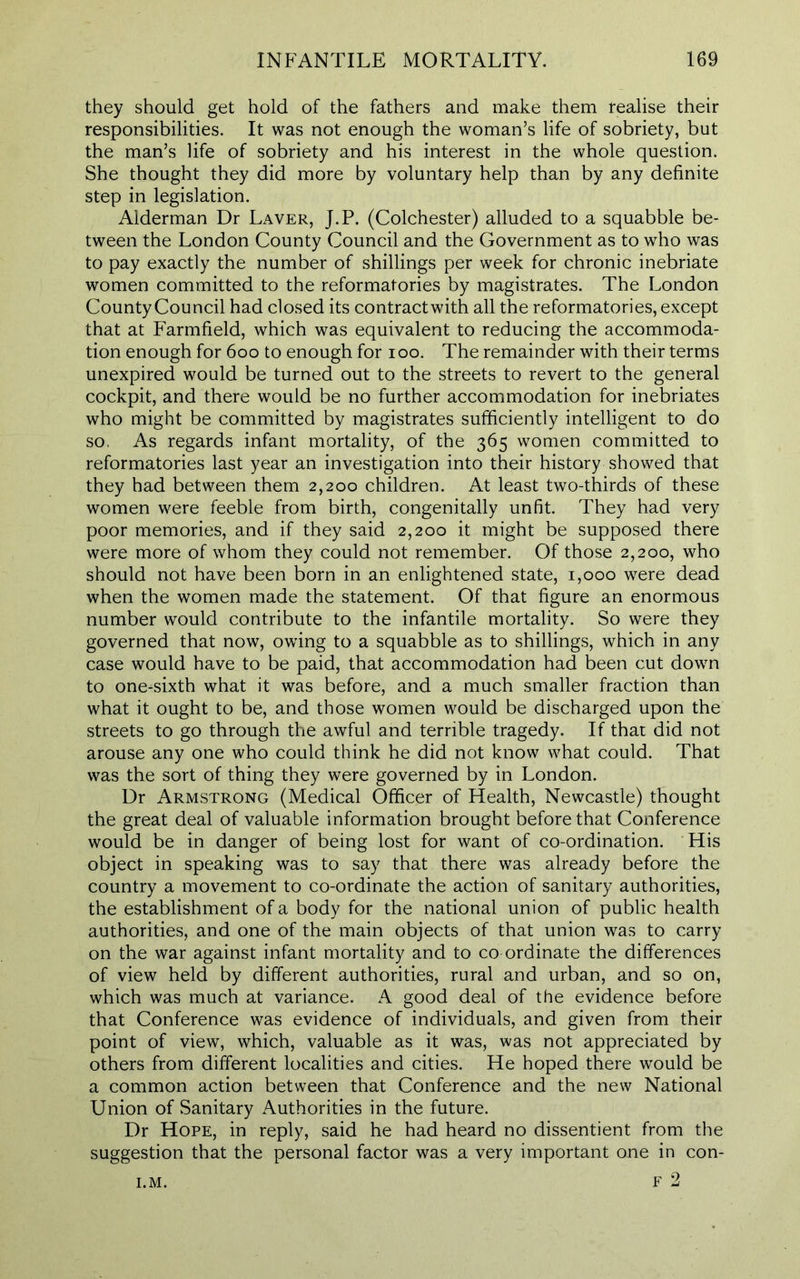 they should get hold of the fathers and make them realise their responsibilities. It was not enough the woman’s life of sobriety, but the man’s life of sobriety and his interest in the whole question. She thought they did more by voluntary help than by any definite step in legislation. Alderman Dr Laver, J.P. (Colchester) alluded to a squabble be- tween the London County Council and the Government as to who was to pay exactly the number of shillings per week for chronic inebriate women committed to the reformatories by magistrates. The London County Council had closed its contractwith all the reformatories, except that at Farmfield, which was equivalent to reducing the accommoda- tion enough for 600 to enough for 100. The remainder with their terms unexpired would be turned out to the streets to revert to the general cockpit, and there would be no further accommodation for inebriates who might be committed by magistrates sufficiently intelligent to do so, As regards infant mortality, of the 365 women committed to reformatories last year an investigation into their history showed that they had between them 2,200 children. At least two-thirds of these women were feeble from birth, congenitally unfit. They had very poor memories, and if they said 2,200 it might be supposed there were more of whom they could not remember. Of those 2,200, who should not have been born in an enlightened state, 1,000 were dead when the women made the statement. Of that figure an enormous number would contribute to the infantile mortality. So were they governed that now, owing to a squabble as to shillings, which in any case would have to be paid, that accommodation had been cut down to one-sixth what it was before, and a much smaller fraction than what it ought to be, and those women would be discharged upon the streets to go through the awful and terrible tragedy. If that did not arouse any one who could think he did not know what could. That was the sort of thing they were governed by in London. Dr Armstrong (Medical Officer of Health, Newcastle) thought the great deal of valuable information brought before that Conference would be in danger of being lost for want of co-ordination. His object in speaking was to say that there was already before the country a movement to co-ordinate the action of sanitary authorities, the establishment of a body for the national union of public health authorities, and one of the main objects of that union was to carry on the war against infant mortality and to co ordinate the differences of view held by different authorities, rural and urban, and so on, which was much at variance. A good deal of the evidence before that Conference was evidence of individuals, and given from their point of view, which, valuable as it was, was not appreciated by others from different localities and cities. He hoped there would be a common action between that Conference and the new National Union of Sanitary Authorities in the future. Dr Hope, in reply, said he had heard no dissentient from the suggestion that the personal factor was a very important one in con- F 2 I.M.