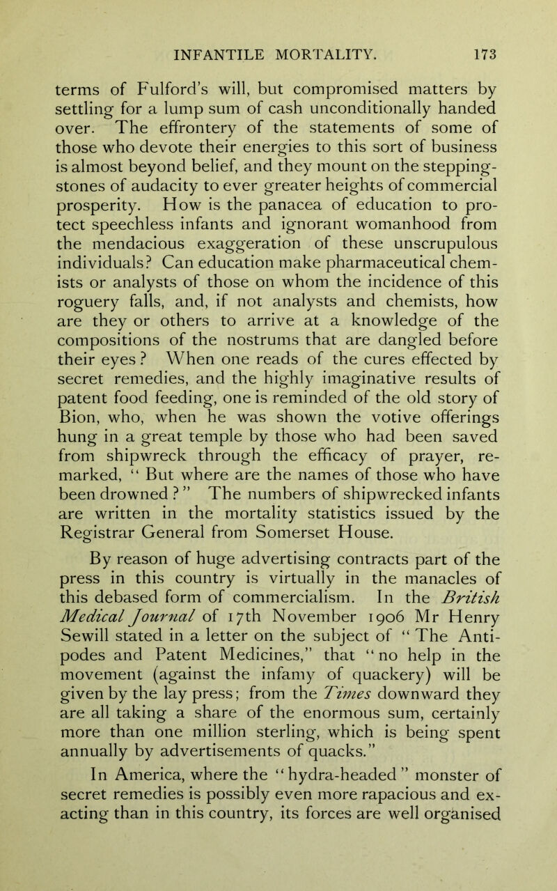 terms of FulforcTs will, but compromised matters by settling for a lump sum of cash unconditionally handed over. The effrontery of the statements of some of those who devote their energies to this sort of business is almost beyond belief, and they mount on the stepping- stones of audacity to ever greater heights of commercial prosperity. How is the panacea of education to pro- tect speechless infants and ignorant womanhood from the mendacious exaggeration of these unscrupulous individuals? Can education make pharmaceutical chem- ists or analysts of those on whom the incidence of this roguery falls, and, if not analysts and chemists, how are they or others to arrive at a knowledge of the compositions of the nostrums that are dangled before their eyes ? When one reads of the cures effected by secret remedies, and the highly imaginative results of patent food feeding, one is reminded of the old story of Bion, who, when he was shown the votive offerings hung in a great temple by those who had been saved from shipwreck through the efficacy of prayer, re- marked, “ But where are the names of those who have been drowned ? ” The numbers of shipwrecked infants are written in the mortality statistics issued by the Registrar General from Somerset House. By reason of huge advertising contracts part of the press in this country is virtually in the manacles of this debased form of commercialism. In the British Medical Journal of 17th November 1906 Mr Henry Sewill stated in a letter on the subject of “ The Anti- podes and Patent Medicines,” that “no help in the movement (against the infamy of quackery) will be given by the lay press; from the Times downward they are all taking a share of the enormous sum, certainly more than one million sterling, which is being spent annually by advertisements of quacks.” In America, where the “hydra-headed ” monster of secret remedies is possibly even more rapacious and ex- acting than in this country, its forces are well organised