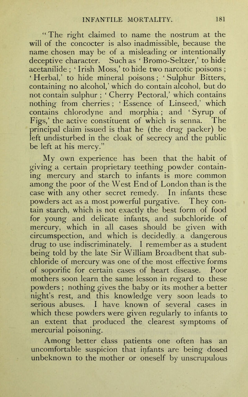 “The right claimed to name the nostrum at the will of the concocter is also inadmissible, because the name chosen may be of a misleading or intentionally deceptive character. Such as ‘ Bromo-Seltzer,’ to hide acetanilide ; ‘ Irish Moss,’ to hide two narcotic poisons ; ‘ Herbal,’ to hide mineral poisons ; ‘ Sulphur Bitters, containing no alcohol,’ which do contain alcohol, but do not contain sulphur ; ‘ Cherry Pectoral,’ which contains nothing from cherries ; ‘ Essence of Linseed,’ which contains chlorodyne and morphia; and ‘ Syrup of Figs,’ the active constituent of which is senna. The principal claim issued is that he (the drug packer) be left undisturbed in the cloak of secrecy and the public be left at his mercy.” My own experience has been that the habit of giving a certain proprietary teething powder contain- ing mercury and starch to infants is more common among the poor of the West End of London than is the case with any other secret remedy. In infants these powders act as a most powerful purgative. They con- tain starch, which is not exactly the best form of food for young and delicate infants, and subchloride of mercury, which in all cases should be given with circumspection, and which is decidedly a dangerous drug to use indiscriminately. I remember as a student being told by the late Sir William Broadbent that sub- chloride of mercury was one of the most effective forms of soporific for certain cases of heart disease. Poor mothers soon learn the same lesson in regard to these powders ; nothing gives the baby or its mother a better night’s rest, and this knowledge very soon leads to serious abuses. I have known of several cases in which these powders were given regularly to infants to an extent that produced the clearest symptoms of mercurial poisoning. Among better class patients one often has an uncomfortable suspicion that infants are being dosed unbeknown to the mother or oneself by unscrupulous