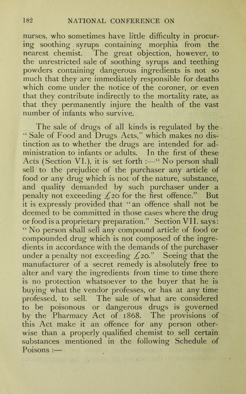 nurses, who sometimes have little difficulty in procur- ing soothing syrups containing morphia from the nearest chemist. The great objection, however, to the unrestricted sale of soothing syrups and teething powders containing dangerous ingredients is not so much that they are immediately responsible for deaths which come under the notice of the coroner, or even that they contribute indirectly to the mortality rate, as that they permanently injure the health of the vast number of infants who survive. The sale of drugs of all kinds is regulated by the “ Sale of Food and Drugs Acts,” which makes no dis- tinction as to whether the drugs are intended for ad- ministration to infants or adults. In the first of these Acts (Section VI.), it is set forth :—“ No person shall sell to the prejudice of the purchaser any article of food or any drug which is not of the nature, substance, and quality demanded by such purchaser under a penalty not exceeding £20 for the first offence.” But it is expressly provided that “ an offence shall not be deemed to be committed in those cases where the drug or food is a proprietary preparation.” Section VII. says: “No person shall sell any compound article of food or compounded drug which is not composed of the ingre- dients in accordance with the demands of the purchaser under a penalty not exceeding £20” Seeing that the manufacturer of a secret remedy is absolutely free to alter and vary the ingredients from time to time there is no protection whatsoever to the buyer that he is buying what the vendor professes, or has at any time professed, to sell. The sale of what are considered to be poisonous or dangerous drugs is governed by the Pharmacy Act of 1868. The provisions of this Act make it an offence for any person other- wise than a properly qualified chemist to sell certain substances mentioned in the following Schedule of Poisons :—