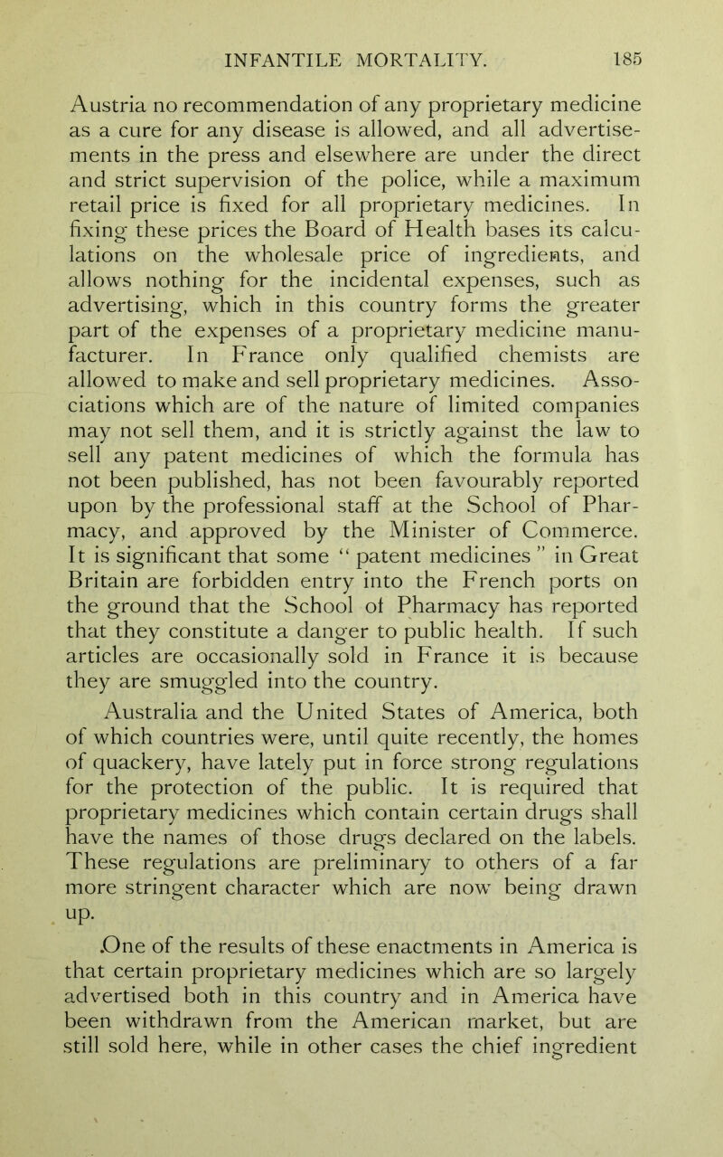 Austria no recommendation of any proprietary medicine as a cure for any disease is allowed, and all advertise- ments in the press and elsewhere are under the direct and strict supervision of the police, while a maximum retail price is fixed for all proprietary medicines. In fixing these prices the Board of Health bases its calcu- lations on the wholesale price of ingredients, and allows nothing for the incidental expenses, such as advertising, which in this country forms the greater part of the expenses of a proprietary medicine manu- facturer. In France only qualified chemists are allowed to make and sell proprietary medicines. Asso- ciations which are of the nature of limited companies may not sell them, and it is strictly against the law to sell any patent medicines of which the formula has not been published, has not been favourably reported upon by the professional staff at the School of Phar- macy, and approved by the Minister of Commerce. It is significant that some “ patent medicines ” in Great Britain are forbidden entry into the French ports on the ground that the School ot Pharmacy has reported that they constitute a danger to public health. If such articles are occasionally sold in France it is because they are smuggled into the country. Australia and the United States of America, both of which countries were, until quite recently, the homes of quackery, have lately put in force strong regulations for the protection of the public. It is required that proprietary medicines which contain certain drugs shall have the names of those drugs declared on the labels. These regulations are preliminary to others of a far more stringent character which are now being drawn up. .One of the results of these enactments in America is that certain proprietary medicines which are so largely advertised both in this country and in America have been withdrawn from the American market, but are still sold here, while in other cases the chief ingredient