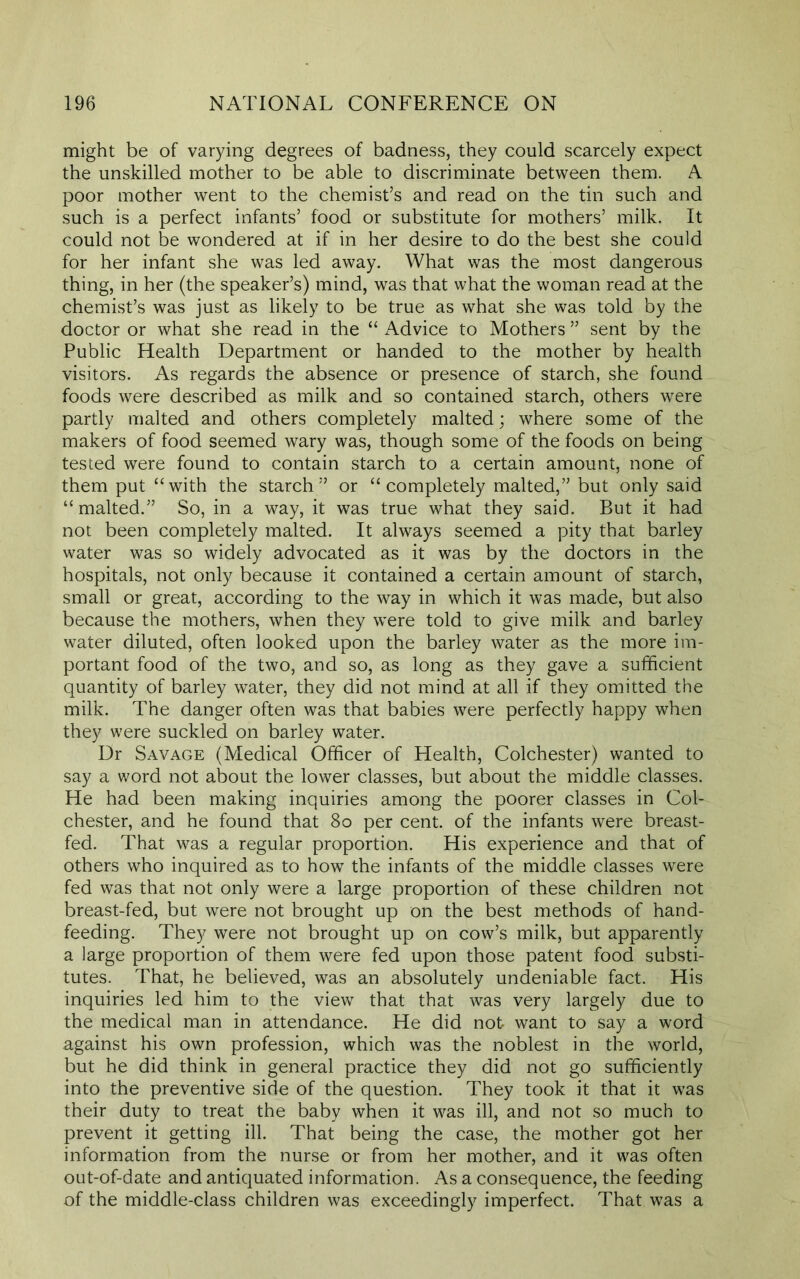 might be of varying degrees of badness, they could scarcely expect the unskilled mother to be able to discriminate between them. A poor mother went to the chemist’s and read on the tin such and such is a perfect infants’ food or substitute for mothers’ milk. It could not be wondered at if in her desire to do the best she could for her infant she was led away. What was the most dangerous thing, in her (the speaker’s) mind, was that what the woman read at the chemist’s was just as likely to be true as what she was told by the doctor or what she read in the “ Advice to Mothers ” sent by the Public Health Department or handed to the mother by health visitors. As regards the absence or presence of starch, she found foods were described as milk and so contained starch, others were partly malted and others completely malted; where some of the makers of food seemed wary was, though some of the foods on being tested were found to contain starch to a certain amount, none of them put “with the starch” or “completely malted,” but only said “malted.” So, in a way, it was true what they said. But it had not been completely malted. It always seemed a pity that barley water was so widely advocated as it was by the doctors in the hospitals, not only because it contained a certain amount of starch, small or great, according to the way in which it was made, but also because the mothers, when they were told to give milk and barley water diluted, often looked upon the barley water as the more im- portant food of the two, and so, as long as they gave a sufficient quantity of barley water, they did not mind at all if they omitted the milk. The danger often was that babies were perfectly happy when they were suckled on barley water. Dr Savage (Medical Officer of Health, Colchester) wanted to say a word not about the lower classes, but about the middle classes. He had been making inquiries among the poorer classes in Col- chester, and he found that 80 per cent, of the infants were breast- fed. That was a regular proportion. His experience and that of others who inquired as to how the infants of the middle classes were fed was that not only were a large proportion of these children not breast-fed, but were not brought up on the best methods of hand- feeding. They were not brought up on cow’s milk, but apparently a large proportion of them were fed upon those patent food substi- tutes. That, he believed, was an absolutely undeniable fact. His inquiries led him to the view that that was very largely due to the medical man in attendance. He did not- want to say a word against his own profession, which was the noblest in the world, but he did think in general practice they did not go sufficiently into the preventive side of the question. They took it that it was their duty to treat the baby when it was ill, and not so much to prevent it getting ill. That being the case, the mother got her information from the nurse or from her mother, and it was often out-of-date and antiquated information. As a consequence, the feeding of the middle-class children was exceedingly imperfect. That was a