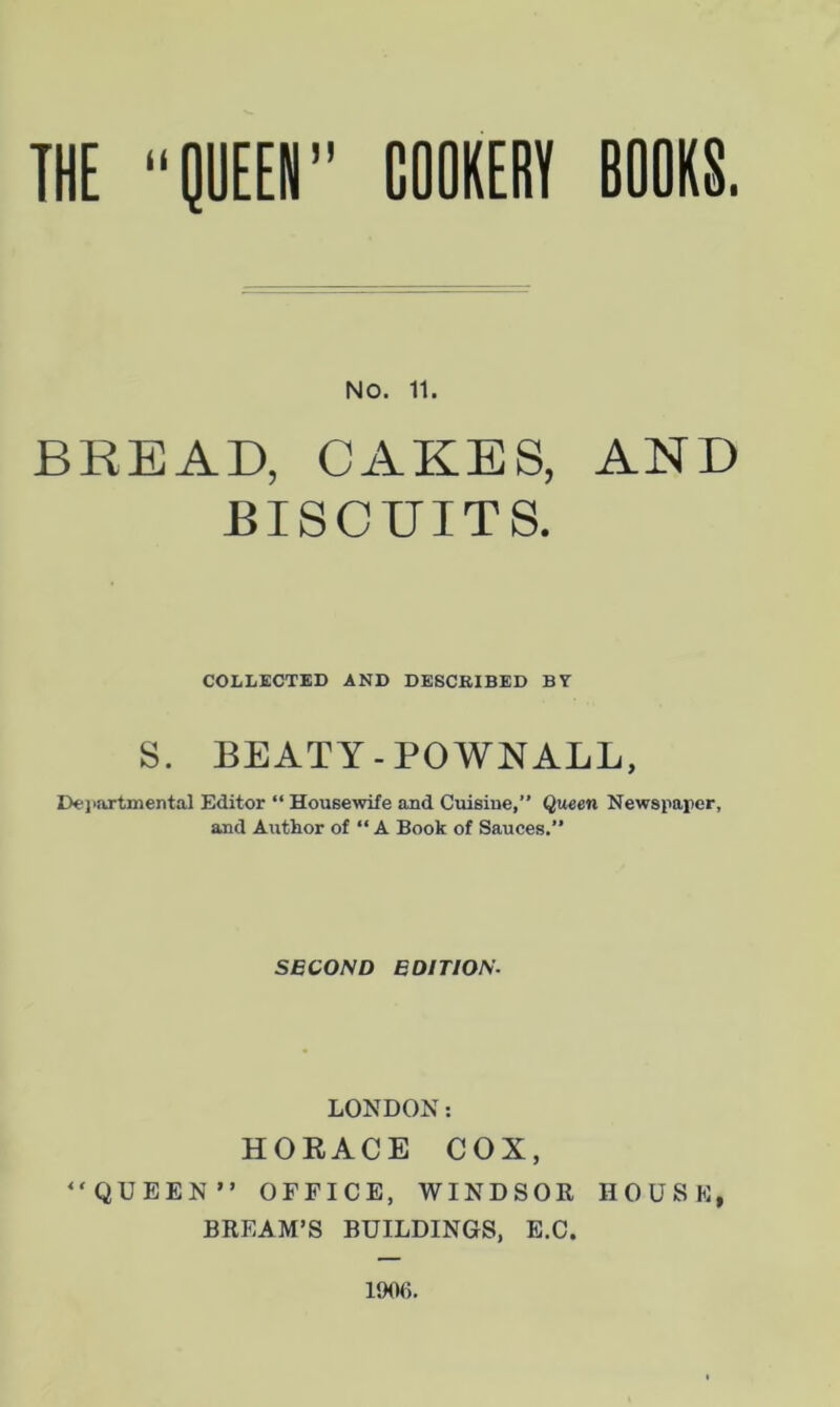 NO. 11. BREAD, CAKES, AND BISCUITS. COLLECTED AND DESCRIBED BV S. BEATY - POWNALL, Departmental Editor “ Housewife and Cuisine,” Queen Newspaper, and Author of “ A Book of Sauces.” SECOND EDITION- LONDON: HORACE COX, “QUEEN” OFFICE, WINDSOR HOUSE, BREAM’S BUILDINGS, E.C. 1906.