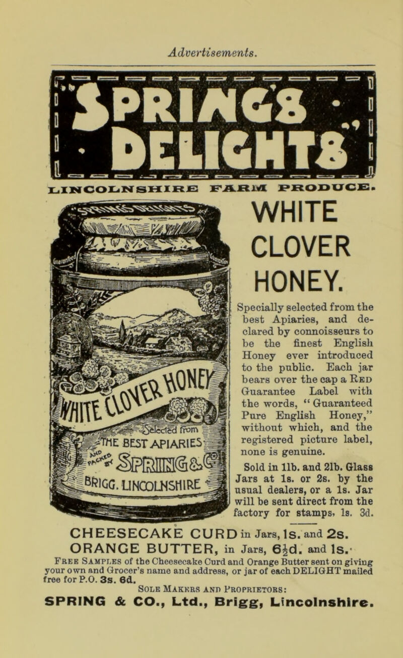 a DELIGHTS * o' JU LINCOLNSHIRE FARM PRODUCE. WHITE CLOVER HONEY. Specially selected from the best Apiaries, and de- clared by connoisseurs to be the finest English Honey ever introduced to the public. Each jar bears over the cap a Red Guarantee Label with the words, “ Guaranteed Pure English Honey,” without which, and the registered picture label, none is genuine. Sold in lib. and 21b. Glass Jars at Is. or 2s. by the usual dealers, or a Is. Jar will be sent direct from the factory for stamps. Is. 3d. CHEESECAKE CURD in Jars, Is. and 2s. ORANGE BUTTER, in Jars, 6£d. and Is.' Free Samples of the Cheesecake Curd and Orange Butter sent on giving your own and Grocer’s name and address, or jar of each DELIGHT mailed free for P.O. 3s. 6d. Sole Makers and Proprietors: SPRING & CO., Ltd., Brigg, Lincolnshire.