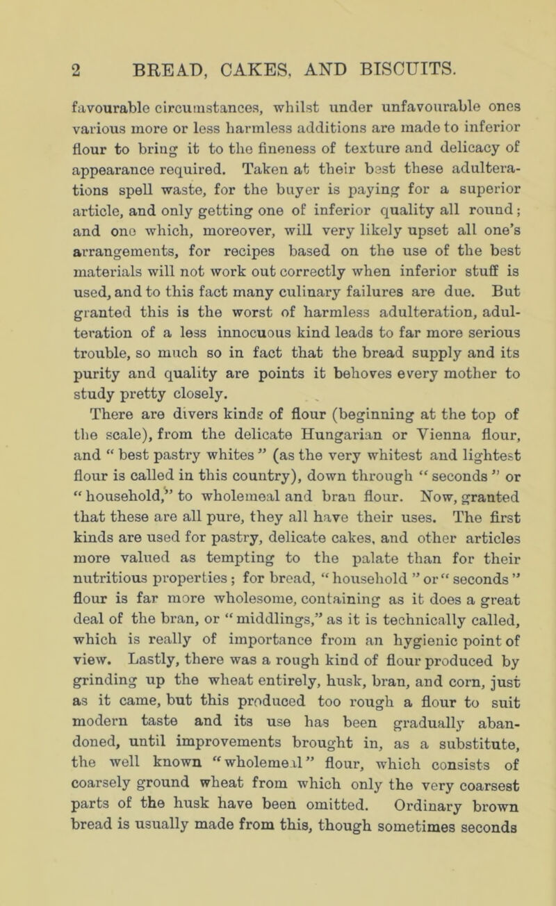 favourable circumstances, whilst under unfavourable ones various more or less harmless additions are made to inferior flour to bring it to the fineness of texture and delicacy of appearance required. Taken at their best these adultei'a- tions spell waste, for the buyer is paying for a superior article, and only getting one of inferior quality all round ; and one which, moreover, will very likely upset all one’s arrangements, for recipes based on the use of the best materials will not work out correctly when inferior stuff is used, and to this fact many culinary failures are due. But granted this is the worst of harmless adulteration, adul- teration of a less innocuous kind leads to far more serious trouble, so much so in fact that the bread supply and its purity and quality are points it behoves every mother to study pretty closely. There are divers kinds of flour (beginning at the top of the scale), from the delicate Hungarian or Vienna flour, and “ best pastry whites ” (as the very whitest and lightest flour is called in this country), down through “ seconds ” or “ household,” to wholemeal and bran flour. Now, granted that these are all pure, they all have their uses. The first kinds are used for pastry, delicate cakes, and other articles more valued as tempting to the palate than for their nutritious properties; for bread, “ household ” or “ seconds ” flour is far more wholesome, containing as it does a great deal of the bran, or “ middlings,” as it is technically called, which is really of importance from an hygienic point of view. Lastly, there was a rough kind of flour produced by grinding up the wheat entirely, husk, bran, and corn, just as it came, but this produced too rough a flour to suit modern taste and its use has been gradually aban- doned, until improvements brought in, as a substitute, the well known “wholemeal” flour, which consists of coarsely ground wheat from which only the very coarsest parts of the husk have been omitted. Ordinary brown bread is usually made from this, though sometimes seconds