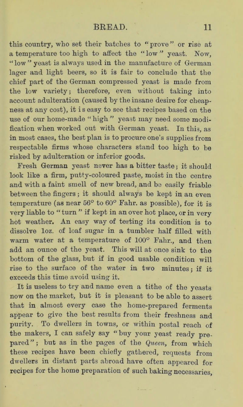 this country, who set their batches to “ prove ” or rise at a temperature too high to affect the “ low ” yeast. Now, “low” yeast is always used in the manufacture of German lager and light beers, so it is fair to conclude that the chief part of the German compressed yeast is made from the low variety; therefore, even without taking into account adulteration (caused by the insane desire for cheap- ness at any cost), it i s easy to see that recipes based on the use of our home-made “ high ” yeast may need some modi- fication when worked out with German yeast. In this, as in most cases, the best plan is to procure one’s supplies from respectable firms whose characters stand too high to be risked by adulteration or inferior goods. Fresh German yeast never has a bitter taste; it should look like a firm, putty-coloured paste, moist in the centre and with a faint smell of new bread, and be easily friable between the fingers ; it should always be kept in an even temperature (as near 56° to 60° Fahr. as possible), for it is very liable to “ turn ” if kept in an over hot place, or in very hot weather. An easy way of testing its condition is to dissolve loz. of loaf sugar in a tumbler half filled with warm water at a temperature of 100° Fahr., and then add an ounce of the yeast. This will at once sink to the bottom of the glass, but if in good usable condition will rise to the surface of the water in two minutes; if it exceeds this time avoid using it. It is useless to try and name even a tithe of the yeasts now on the market, but it is pleasant to be able to assert that in almost every case the home-prepared ferments appear to give the best results from their freshness and purity. To dwellers in towns, or within postal reach of the makers, I can safely say “ buy your yeast ready pre- pared ” ; but as in the pages of the Queen, from which these recipes have been chiefly gathered, requests from dwellers in distant parts abroad have often appeared for recipes for the home preparation of such baking necessaries,