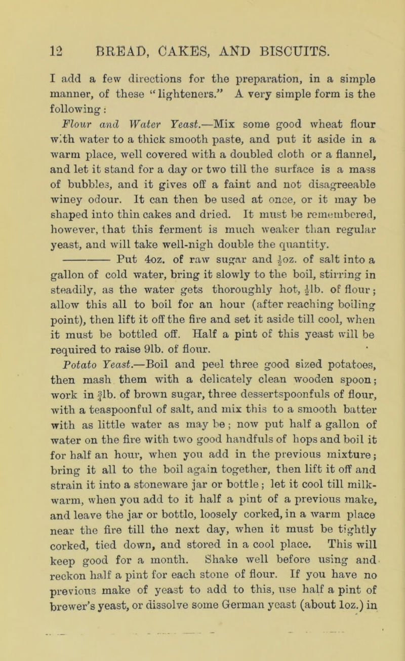 I add a few directions for the prepai’ation, in a simple manner, of these “ tighteners.” A very simple form is the following: Flour and Water Yeast.—Mix some good wheat flour with water to a thick smooth paste, and put it aside in a warm place, well covered with a doubled cloth or a flannel, and let it stand for a day or two till the surface is a mass of bubbles, and it gives off a faint and not disagreeable winey odour. It can then be used at once, or it may be shaped into thin cakes and dried. It must be remembered, however, that this ferment is much weaker than regular yeast, and will take well-nigh double the quantity. Put 4oz. of raw sugar and Joz. of salt into a gallon of cold water, bring it slowly to the boil, stirring in steadily, as the water gets thoroughly hot, £lb. of flour; allow this all to boil for an hour (after reaching boiling point), then lift it off the fire and set it aside till cool, when it must be bottled off. Half a pint of this yeast will be required to raise 91b. of flour. Potato Yeast.—Boil and peel three good sized potatoes, then mash them with a delicately clean wooden spoon; work in fib. of brown sugar, three dessertspoonfuls of flour, with a teaspoonful of salt, and mix this to a smooth batter with as little water as may be ; now put half a gallon of water on the fire with two good handfuls of hops and boil it for half an hour, when you add in the previous mixture; bring it all to the boil again together, then lift it off and strain it into a stoneware jar or bottle; let it cool till milk- warm, when you add to it half a pint of a previous make, and leave the jar or bottlo, loosely corked, in a warm place near the fire till the next day, when it must be tightly corked, tied down, and stored in a cool place. This will keep good for a month. Shake well before using and reckon half a pint for each stone of flour. If you have no previous make of yeast to add to this, use half a pint of brewer’s yeast, or dissolve some German yeast (about loz.) in