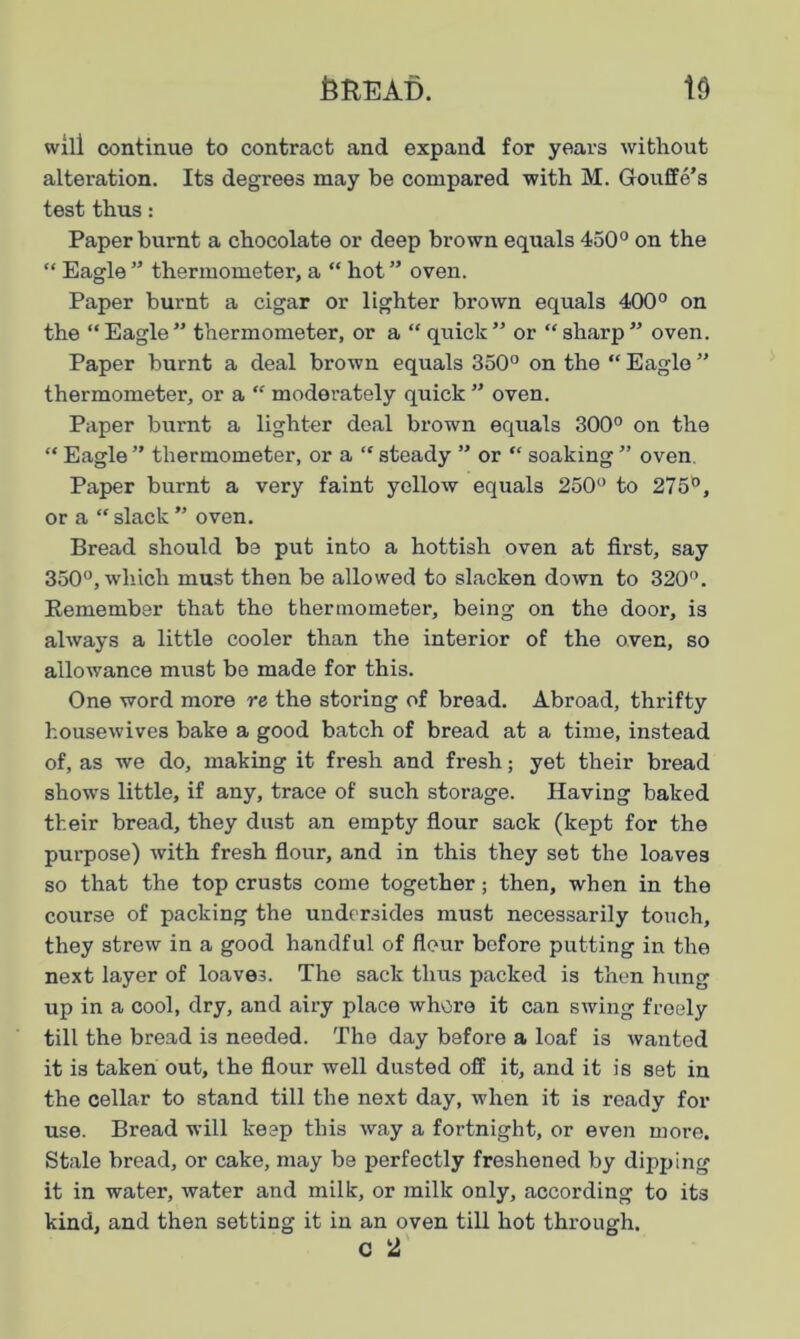 will continue to contract and expand for years without alteration. Its degrees may be compared with M. Gouffe’s test thus: Paper burnt a chocolate or deep brown equals 450° on the “ Eagle ” thermometer, a “ hot ” oven. Paper burnt a cigar or lighter brown equals 400° on the “Eagle” thermometer, or a “ quick” or “sharp” oven. Paper burnt a deal brown equals 350° on the “ Eagle ” thermometer, or a “ moderately quick ” oven. Paper burnt a lighter deal brown equals 300° on the “ Eagle ” thermometer, or a “ steady ” or “ soaking ” oven. Paper burnt a very faint yellow equals 250° to 275°, or a “ slack ” oven. Bread should be put into a hottish oven at first, say 350°, which must then be allowed to slacken down to 320°. Eemember that the thermometer, being on the door, is always a little cooler than the interior of the oven, so allowance must be made for this. One word more re the storing of bread. Abroad, thrifty housewives bake a good batch of bread at a time, instead of, as we do, making it fresh and fresh; yet their bread shows little, if any, trace of such storage. Having baked their bread, they dust an empty flour sack (kept for the purpose) with fresh flour, and in this they set the loaves so that the top crusts come together; then, when in the course of packing the undersides must necessarily touch, they strew in a good handful of flour before putting in the next layer of loaves. The sack thus packed is then hung up in a cool, dry, and airy place whore it can swing freely till the bread is needed. The day before a loaf is wanted it is taken out, the flour well dusted off it, and it is set in the cellar to stand till the next day, when it is ready for use. Bread will keep this way a fortnight, or even more. Stale bread, or cake, may be perfectly freshened by dipping it in water, water and milk, or milk only, according to its kind, and then setting it in an oven till hot through. C 2