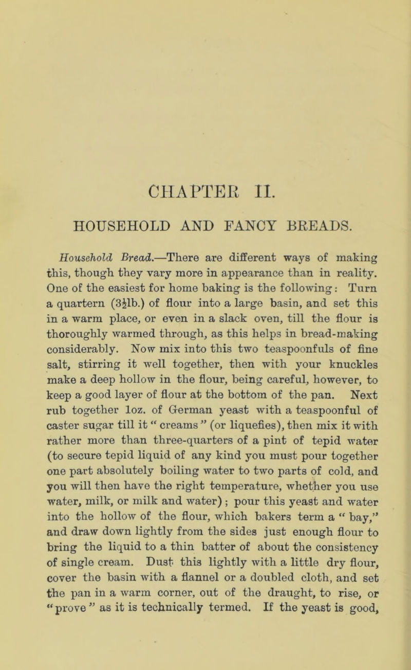 HOUSEHOLD AND FANCY BREADS. Household Bread.—There are different ways of making this, though they vary more in appearance than in reality. One of the easiest for home baking is the following: Turn a quartern (3£lb.) of flour into a large basin, and set this in a warm place, or even in a slack oven, till the flour is thoroughly warmed through, as this helps in bread-making considerably. Now mix into this two teaspoonfuls of fine salt, stirring it well together, then with your knuckles make a deep hollow in the flour, being careful, however, to keep a good layer of flour at the bottom of the pan. Next rub together loz. of German yeast with a teaspoonful of caster sugar till it “ creams ” (or liquefies), then mix it with rather more than three-quarters of a pint of tepid water (to secure tepid liquid of any kind you must pour together one part absolutely boiling water to two parts of cold, and you will then have the right temperature, whether you use water, milk, or milk and water) ; pour this yeast and water into the hollow of the flour, which bakers term a “ bay,” and draw down lightly from the sides just enough flour to bring the liquid to a thin batter of about the consistency of single cream. Dust this lightly with a little dry flour, cover the basin with a flannel or a doubled cloth, and set the pan in a warm corner, out of the draught, to rise, or “ prove ” as it is technically termed. If the yeast is good,
