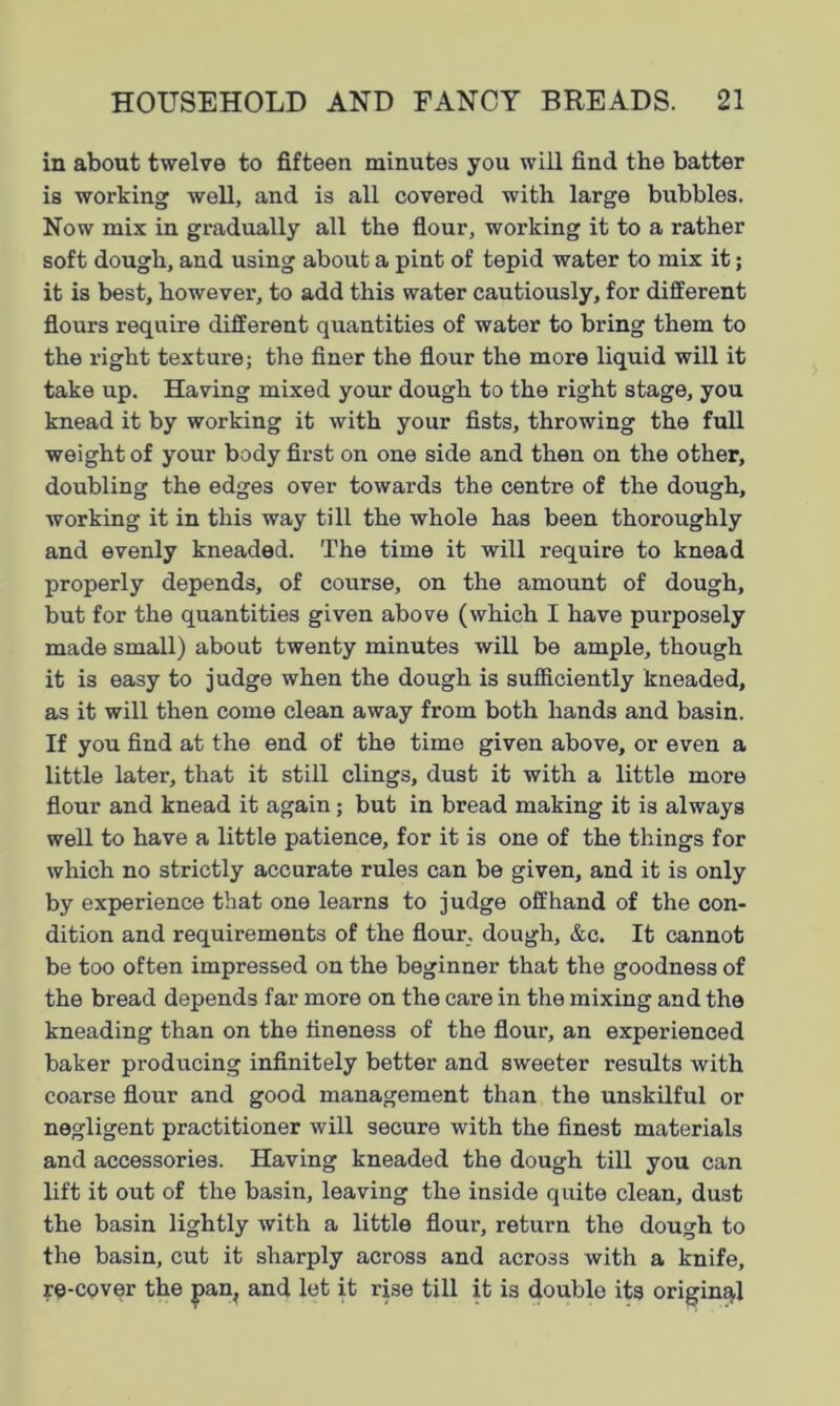 in about twelve to fifteen minutes you will find the batter is working well, and is all covered with large bubbles. Now mix in gradually all the flour, working it to a rather soft dough, and using about a pint of tepid water to mix it; it is best, however, to add this water cautiously, for different flours require different quantities of water to bring them to the right texture; the finer the flour the more liquid will it take up. Having mixed your dough to the right stage, you knead it by working it with your fists, throwing the full weight of your body first on one side and then on the other, doubling the edges over towards the centre of the dough, working it in this way till the whole has been thoroughly and evenly kneaded. The time it will require to knead properly depends, of course, on the amount of dough, but for the quantities given above (which I have purposely made small) about twenty minutes will be ample, though it is easy to judge when the dough is sufficiently kneaded, as it will then come clean away from both hands and basin. If you find at the end of the time given above, or even a little later, that it still clings, dust it with a little more flour and knead it again; but in bread making it is always well to have a little patience, for it is one of the things for which no strictly accurate rules can be given, and it is only by experience that one learns to judge offhand of the con- dition and requirements of the flour, dough, &c. It cannot be too often impressed on the beginner that the goodness of the bread depends far more on the care in the mixing and the kneading than on the fineness of the flour, an experienced baker producing infinitely better and sweeter results with coarse flour and good management than the unskilful or negligent practitioner will secure with the finest materials and accessories. Having kneaded the dough till you can lift it out of the basin, leaving the inside quite clean, dust the basin lightly with a little flour, return the dough to the basin, cut it sharply across and across with a knife, re-cover the pan, and let it rise till it is double its original