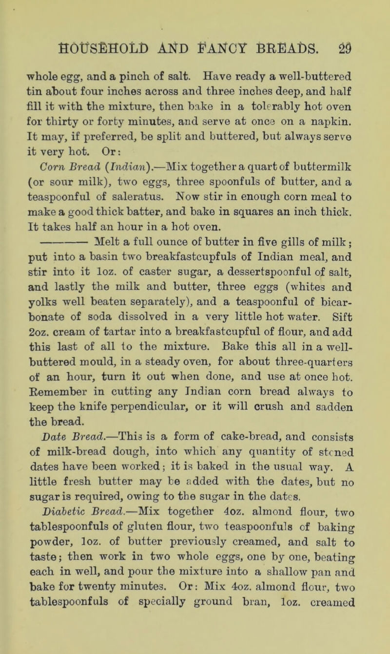 whole egg, and a pinch of salt. Have ready a well-buttered tin about four inches across and three inches deep, and half fill it with the mixture, then bake in a tolerably hot oven for thirty or forty minutes, and serve at once on a napkin. It may, if preferred, be split and buttered, but always serve it very hot. Or: Corn Bread (Indian).—Mix together a quart of buttermilk (or sour milk), two eggs, three spoonfuls of butter, and a teaspoonful of saleratus. Now stir in enough corn meal to make a good thick batter, and bake in squares an inch thick. It takes half an hour in a hot oven. Melt a full ounce of butter in five gills of milk; put into a basin two breakfastcupfuls of Indian meal, and stir into it loz. of caster sugar, a dessertspoonful of salt, and lastly the milk and butter, three eggs (whites and yolks well beaten separately), and a teaspoonful of bicar- bonate of soda dissolved in a very little hot water. Sift 2oz. cream of tartar into a breakfastcupful of flour, and add this last of all to the mixture. Bake this all in a well- buttered mould, in a steady oven, for about three-quarters of an hour, turn it out when done, and use at once hot. Remember in cutting any Indian corn bread always to keep the knife perpendicular, or it will crush and sadden the bread. Date Bread.—This is a form of cake-bread, and consists of milk-bread dough, into which any quantity of stcned dates have been worked; it is baked in the usual way. A little fresh butter may be added with the dates, but no sugar is required, owing to the sugar in the dates. Diabetic Bread.—Mix together 4oz. almond flour, two tablespoonfuls of gluten flour, two teaspoonfuls of baking powder, loz. of butter previously creamed, and salt to taste; then work in two whole eggs, one by one, beating each in well, and pour the mixture into a shallow pan and bake for twenty minutes. Or: Mix 4oz. almond flour, two tablespoonfuls of specially ground bran, loz. creamed