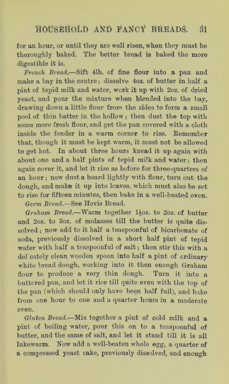 for an hour, or until they are well risen, when they must be thoroughly baked. The better bread is baked the more digestible it is. French Bread.—Sift 41b. of fine flour into a pan and make a bay in the centre; dissolve 4oz. of butter in half a pint of tepid milk and water, work it up with 2oz. of dried yeast, and pour the mixture when blended into the bay, drawing down a little flour from the sides to form a small pool of thin batter in the hollow ; then dust the top with some more fresh flour, and get the pan covered with a cloth inside the fender in a warm corner to rise. Remember that, though it must be kept warm, it must not be allowed to get hot. In about three hours knead it up again with about one and a half pints of tepid milk and water; then again cover it, and let it rise as before for three-quarters of an hour; now dust a board lightly with flour, turn out the dough, and make it up into loaves, which must also be set to rise for fifteen minutes, then bake in a well-heated oven. Germ Bread.—See Hovis Bread. Graham Bread.—Warm together lioz. to 2oz. of butter and 2oz. to 3oz. of molasses till the butter is quite dis- solved ; now add to it half a teaspoonful of bicarbonate of soda, previously dissolved in a short half pint of tepid water with half a teaspoonful of salt; then stir this with a del'cately clean wooden spoon into half a pint of ordinary white bread dough, working into it then enough Graham flour to produce a very thin dough. Turn it into a buttered pan, and let it rise till quite even with the top of the pan (which should only have been half full), and bake from one hour to one and a quarter hours in a moderate oven. Gluten Bread.—Mix together a pint of cold milk and a pint of boiling water, pour this on to a teaspoonful of butter, and the same of salt, and let it stand till it is all lukewarm. Now add a well-beaten whole egg, a quarter of a compressed yeast cake, previously dissolved, and enough