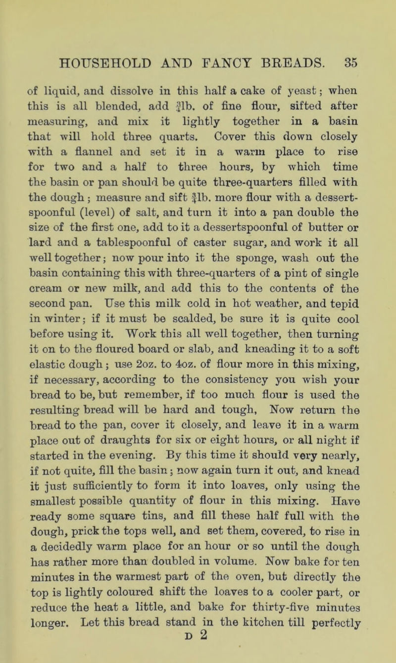 of liquid, and dissolve in this half a cake of yeast; when this is all blended, add Jib, of fine flour, sifted after measuring, and mix it lightly together in a basin that will hold three quarts. Cover this down closely with a flannel and set it in a warm place to rise for two and a half to three hours, by which time the basin or pan should be quite three-quarters filled with the dough; measure and sift fib. more flour with a dessert- spoonful (level) of salt, and turn it into a pan double the size of the first one, add to it a dessertspoonful of butter or lard and a tablespoonful of caster sugar, and work it all well together; now pour into it the sponge, wash out the basin containing this with three-quarters of a pint of single cream or new milk, and add this to the contents of the second pan. Use this milk cold in hot weather, and tepid in winter; if it must be scalded, be sure it is quite cool before using it. Work this all well together, then turning it on to the floured board or slab, and kneading it to a soft elastic dough ; use 2oz. to 4oz. of flour more in this mixing, if necessary, according to the consistency you wish your bread to be, but remember, if too much flour is used the resulting bread will be hard and tough. Now return the bread to the pan, cover it closely, and leave it in a warm place out of draughts for six or eight hours, or all night if started in the evening. By this time it should very nearly, if not quite, fill the basin; now again turn it out, and knead it just sufficiently to form it into loaves, only using the smallest possible quantity of flour in this mixing. Have ready some square tins, and fill these half full with the dough, prick the tops well, and set them, covered, to rise in a decidedly warm place for an hour or so until the dough has rather more than doubled in volume. Now bake for ten minutes in the warmest part of the oven, but directly the top is lightly coloured shift the loaves to a cooler part, or reduce the heat a little, and bake for thirty-five minutes longer. Let this bread stand in the kitchen till perfectly D 2