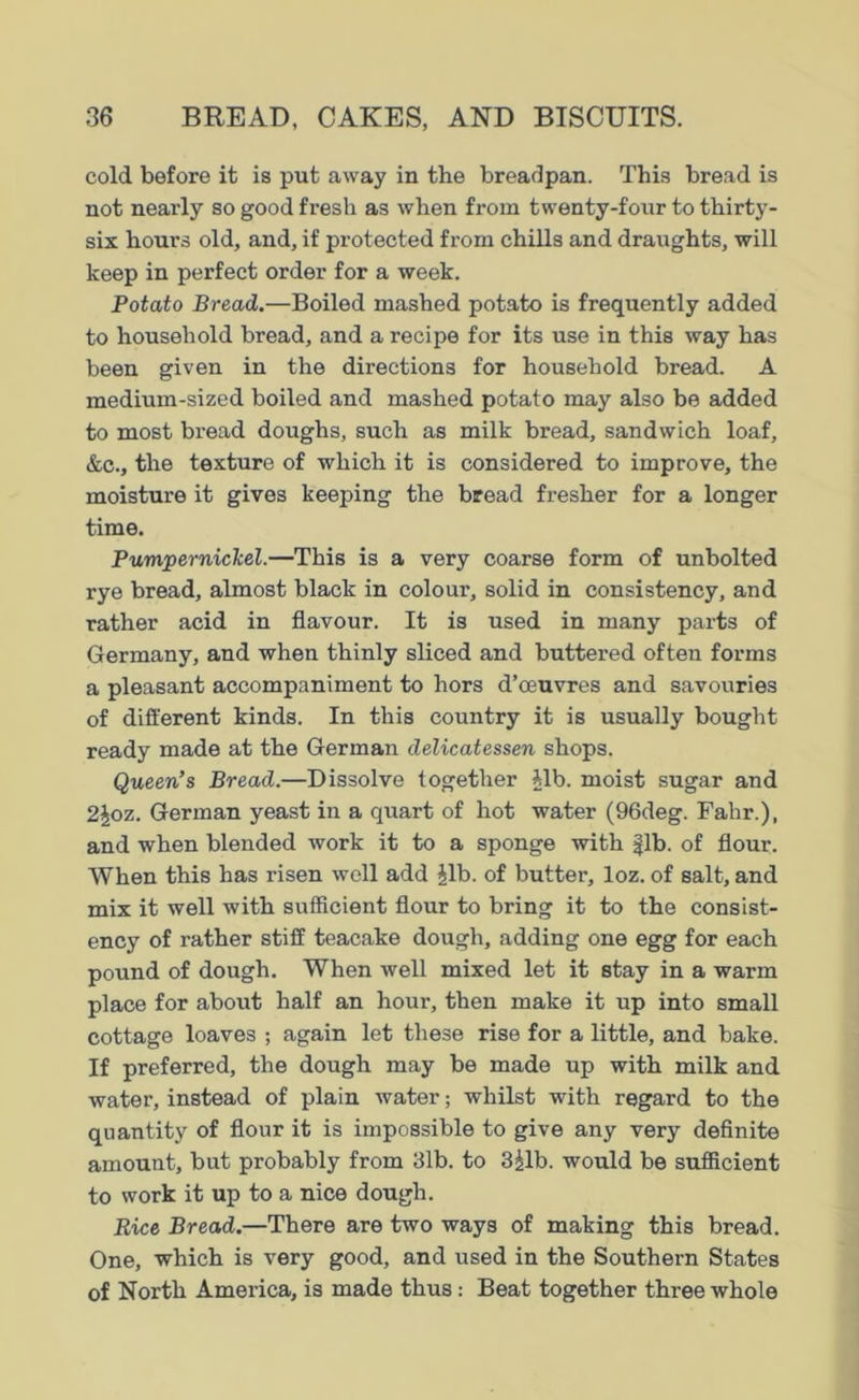 cold before it is put away in the breadpan. This bread is not nearly so good fresh as when from twenty-four to thirty- six hours old, and, if protected from chills and draughts, will keep in perfect order for a week. Potato Bread.—Boiled mashed potato is frequently added to household bread, and a recipe for its use in this way has been given in the directions for household bread. A medium-sized boiled and mashed potato may also be added to most bread doughs, such as milk bread, sandwich loaf, &c., the texture of which it is considered to improve, the moisture it gives keeping the bread fresher for a longer time. Pumpernickel.—This is a very coarse form of unbolted rye bread, almost black in colour, solid in consistency, and rather acid in flavour. It is used in many parts of Germany, and when thinly sliced and buttered often forms a pleasant accompaniment to hors d’ceuvres and savouries of different kinds. In this country it is usually bought ready made at the German delicatessen shops. Queen’s Bread.—Dissolve together Alb. moist sugar and 2Joz. German yeast in a quart of hot water (96deg. Fahr.), and when blended work it to a sponge with fib. of flour. When this has risen well add Jib. of butter, loz. of salt, and mix it well with sufficient flour to bring it to the consist- ency of rather stiff teacake dough, adding one egg for each pound of dough. When well mixed let it stay in a warm place for about half an hour, then make it up into small cottage loaves ; again let these rise for a little, and bake. If preferred, the dough may be made up with milk and water, instead of plain water; whilst with regard to the quantity of flour it is impossible to give any very definite amount, but probably from 31b. to 3jlb. would be sufficient to work it up to a nice dough. Rice Bread.—There are two ways of making this bread. One, which is very good, and used in the Southern States of North America, is made thus: Beat together three whole