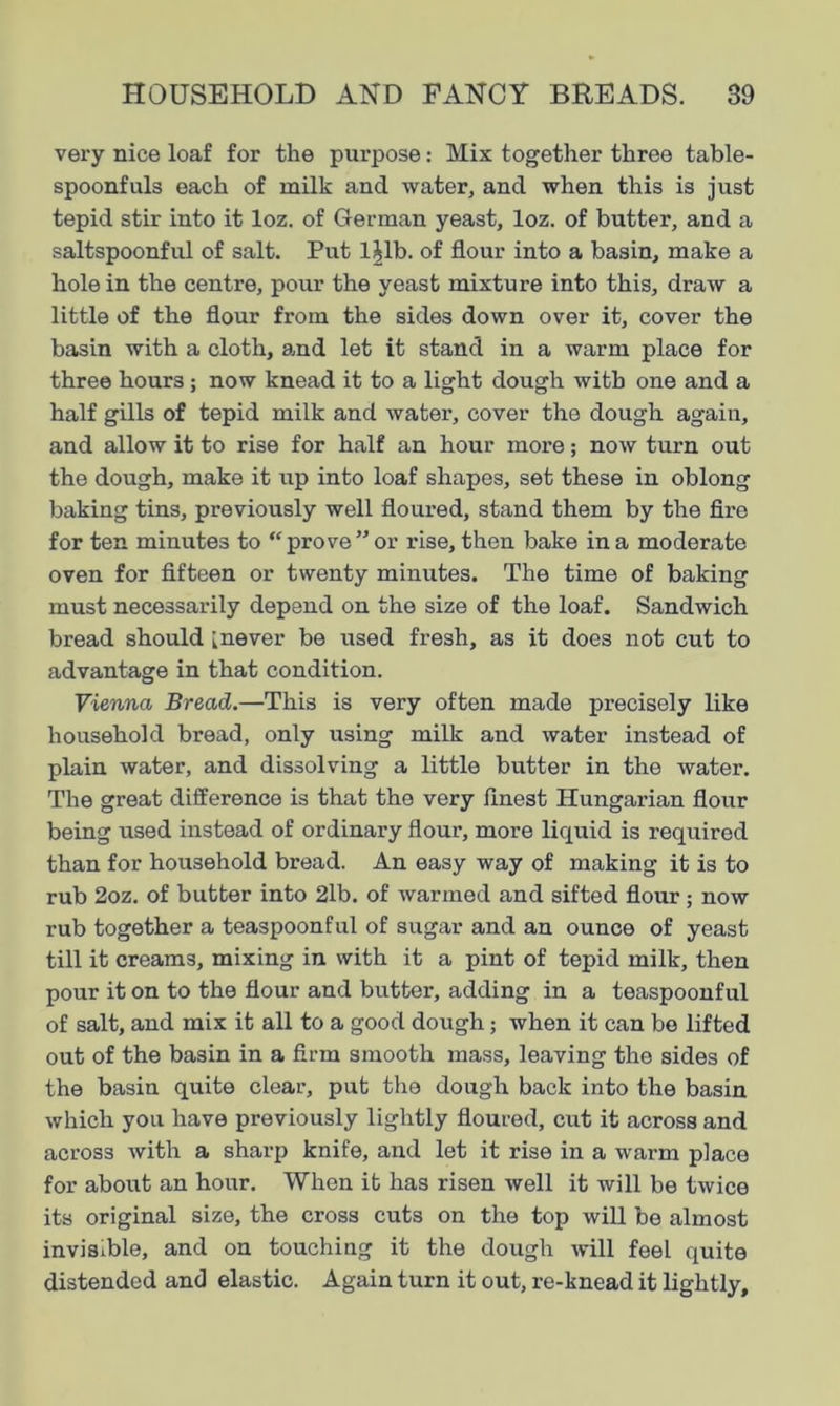 very nice loaf for the purpose: Mix together three table- spoonfuls each of milk and water, and when this is just tepid stir into it loz. of German yeast, loz. of butter, and a saltspoonful of salt. Put l|lb. of flour into a basin, make a hole in the centre, pour the yeast mixture into this, draw a little of the flour from the sides down over it, cover the basin with a cloth, amd let it stand in a warm place for three hours ; now knead it to a light dough with one and a half gills of tepid milk and water, cover the dough again, and allow it to rise for half an hour more; now turn out the dough, make it up into loaf shapes, set these in oblong baking tins, previously well floured, stand them by the fire for ten minutes to “ prove ” or rise, then bake in a moderate oven for fifteen or twenty minutes. The time of baking must necessarily depend on the size of the loaf. Sandwich bread should [never be used fresh, as it does not cut to advantage in that condition. Vienna Bread.—This is very often made precisely like household bread, only using milk and water instead of plain water, and dissolving a little butter in the water. The great difference is that the very finest Hungarian flour being used instead of ordinary flour, more liquid is required than for household bread. An easy way of making it is to rub 2oz. of butter into 2lb. of warmed and sifted flour; now rub together a teaspoonful of sugar and an ounce of yeast till it creams, mixing in with it a pint of tepid milk, then pour it on to the flour and butter, adding in a teaspoonful of salt, and mix it all to a good dough; when it can be lifted out of the basin in a firm smooth mass, leaving the sides of the basin quite clear, put the dough back into the basin which you have previously lightly floured, cut it across and across with a sharp knife, and let it rise in a warm place for about an hour. When it has risen well it will be twice its original size, the cross cuts on the top will be almost invisible, and on touching it the dough will feel quite distended and elastic. Again turn it out, re-knead it lightly.