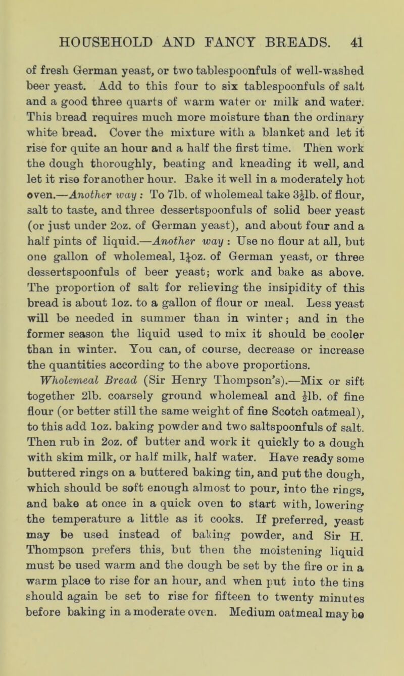 of fresh German yeast, or two tablespoonfuls of well-washed beer yeast. Add to this four to six tablespoonfuls of salt and a good three quarts of warm water or milk and water. This bread requires much more moisture than the ordinary white bread. Cover the mixture with a blanket and let it rise for quite an hour and a half the first time. Then work the dough thoroughly, beating and kneading it well, and let it rise for another hour. Bake it well in a moderately hot oven.—Another ivay: To 71b. of wholemeal take 3Jlb. of flour, salt to taste, and three dessertspoonfuls of solid beer yeast (or just under 2oz. of German yeast), and about four and a half pints of liquid.—Another way : Use no flour at all, but one gallon of wholemeal, ljoz. of German yeast, or three dessertspoonfuls of beer yeast; work and bake as above. The proportion of salt for relieving the insipidity of this bread is about loz. to a gallon of flour or meal. Less yeast will be needed in summer than in winter; and in the former season the liquid used to mix it should be cooler than in winter. You can, of course, decrease or increase the quantities according to the above proportions. Wholemeal Bread (Sir Heni’y Thompson’s).—Mix or sift together 2lb. coarsely ground wholemeal and Jib. of fine flour (or better still the same weight of fine Scotch oatmeal), to this add loz. baking powder and two saltspoonfuls of salt. Then rub in 2oz. of butter and work it quickly to a dough with skim milk, or half milk, half water. Have ready some buttered rings on a buttered baking tin, and put the dough, which should be soft enough almost to pour, into the rings, and bake at once in a quick oven to start with, lowering the temperature a little as it cooks. If preferred, yeast may be used instead of bating powder, and Sir H. Thompson prefers this, but then the moistening liquid must be used warm and the dough be set by the fire or in a warm place to rise for an hour, and when put into the tins should again be set to rise for fifteen to twenty minutes before baking in a moderate oven. Medium oatmeal may b©
