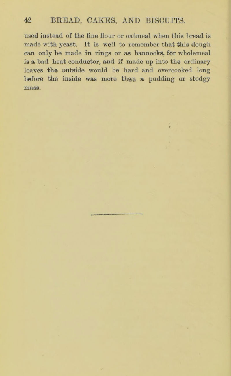 used instead of the fine flour or oatmeal when this bread is made with yeast. It is well to remember that this dough can only be made in rings or as bannocks, for wholemeal is a bad heat conductor, and if made up into the ordinary loaves the outside would be hard and overcooked long before the inside was more th»u a pudding or stodgy mass.