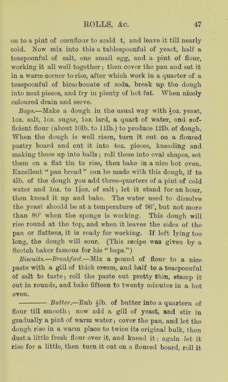 on to a pint of cornflour to scald t, and leave it till nearly cold. Now mix into this a tablespoonful of yeast, half a teaspoonful of salt, one small egg, and a pint of flour, working it all well together; then cover the pan and set it in a warm corner to rise, after which work in a quarter of a teaspoonful of bicarbonate of soda, break up the dough into neat pieces, and fry in plenty of hot fat. When nicely coloured drain and serve. Baps.—Make a dough in the usual way with Joz. yeast, loz. salt, loz. sugar, loz. lard, a quart of water, and suf- ficient flour (about 10lb. to 111b.) to produce 121b. of dough. When the dough is well risen, turn it out on a floured pastry board and cut it into 4oz. pieces, kneading and making these up into balls; roll these into oval shapes, set them on a flat tin to rise, then bake in a nice hot oven. Excellent “ pan bread ” can be made with this dough, if to 41b. of the dough you add three-quarters of a pint of cold water and loz. to ljoz. of salt; let it stand for an hour, then knead it up and bake. The water used to dissolve the yeast should be at a temperature of 96°, but not more than 80° when the sponge is working. This dough will rise round at the top, and when it leaves the sides of the pan or flattens, it is ready for working. If left lying too long, the dough will sour. (This recipe was given by a Scotch baker famous for his “ bap3.”) Biscuits.—Breakfast.—Mix a pound of flour to a nice paste with a gill of thick cream, and half to a teaspoonful of salt to taste; roll the paste out pretty thin, stamp it out in rounds, and bake fifteen to twenty minutes in a hot oven. Butter.—Eub Jib. of butter into a quartern of flour till smooth; now add a gill of yeast, and stir in gradually a pint of warm water; cover the pan, and let the dough rise in a warm place to twice its original bulk, then dust a little fresh flour over it, and knead it; again let it rise for a little, then turn it out on a floured board, roll it