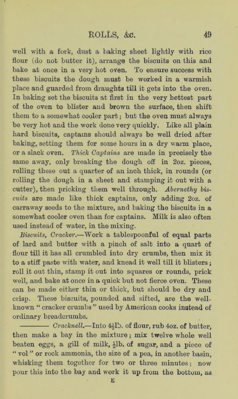 well with a fork, dust a baking sheet lightly with rice flour (do not butter it), arrange the biscuits on this and bake at once in a very hot oven. To ensure success with these biscuits the dough must be worked in a warmish place and guarded from draughts till it gets into the oven. In baking set the biscuits at first in the very hottest part of the oven to blister and brown the surface, then shift them to a somewhat cooler part; but the oven must always be very hot and the work done very quickly. Like all plain hard biscuits, captains should always be well dried after baking, setting them for some hours in a dry warm place, or a slack oven. Thiele Captains are made in precisely the same away, only breaking the dough off in 2oz. pieces, rolling these out a quarter of an inch thick, in rounds (or rolling the dough in a sheet and stamping it out with a cutter), then pricking them well through. Abernethy bis- cuits are made like thick captains, only adding 2oz. of carraway seeds to the mixture, and baking the biscuits in a somewhat cooler oven than for captains. Milk is also often used instead of water, in the mixing. Biscuits, Cracker.—Work a tablespoonful of equal parts of lard and butter with a pinch of salt into a quart of flour till it has all crumbled into dry crumbs, then mix it to a stiff paste with water, and knead it well till it blisters; roll it out thin, stamp it out into squares or rounds, prick well, and bake at once in a quick but not fierce oven. These can be made either thin or thick, but should be dry and crisp. These biscuits, pounded and sifted, are the well- known “ cracker crumbs ” used by American cooks inatead of ordinary breadcrumbs. Cracknell.—Into 4^1b. of flour, rub 4oz. of butter, then make a bay in the mixture; mix twelve whole well beaten eggs, a gill of milk, £lb. of sugar, and a piece of “ vol ” or rock ammonia, the size of a pea, in another basin, whisking them together for two or three minutes; now pour this into the bay and work it up from the bottom, as K