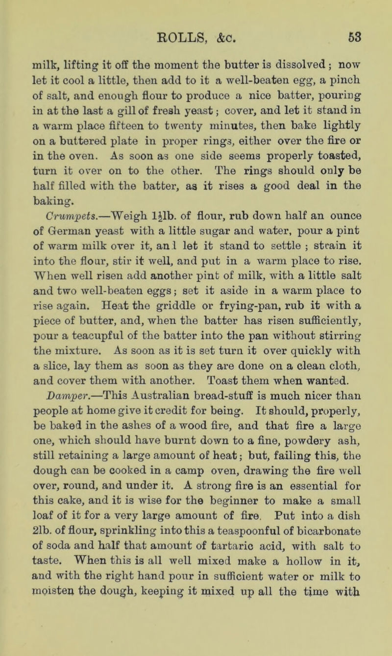 milk, lifting it off the moment the butter is dissolved; now let it cool a little, then add to it a well-beaten egg, a pinch of salt, and enough flour to produce a nice batter, pouring in at the last a gill of fresh yeast; cover, and let it stand in a warm place fifteen to twenty minutes, then bake lightly on a buttered plate in proper rings, either over the fire or in the oven. As soon as one side seems properly toasted, turn it over on to the other. The rings should only be half filled with the batter, as it rises a good deal in the baking. Crumpets.—Weigh 1 Jib. of flour, rub down half an ounce of German yeast with a little sugar and water, pour a pint of warm milk over it, anl let it stand to settle ; strain it into the flour, stir it well, and put in a warm place to rise. When well risen add another pint of milk, with a little salt and two well-beaten eggs; set it aside in a warm place to rise again. Heat the griddle or frying-pan, rub it with a piece of butter, and, when the batter has risen sufficiently, pour a teacupful of the batter into the pan without stirring the mixture. As soon as it is set turn it over quickly with a slice, lay them as soon as they are done on a clean cloth, and cover them with another. Toast them when wanted. Damper.—This Australian bread-stuff is much nicer than people at home give it credit for being. It should, properly, be baked in the ashes of a wood fire, and that fire a large one, which should have burnt down to a fine, powdery ash, still retaining a large amount of heat; but, failing this, the dough can be cooked in a camp oven, drawing the fire well over, round, and under it. A strong fire is an essential for this cake, and it is wise for the beginner to make a small loaf of it for a very large amount of fire. Put into a dish 21b. of flour, sprinkling into this a teaspoonful of bicarbonate of soda and half that amount of tartaric acid, with salt to taste. When this is all well mixed make a hollow in it, and with the right hand pour in sufficient water or milk to moisten the dough, keeping it mixed up all the time with