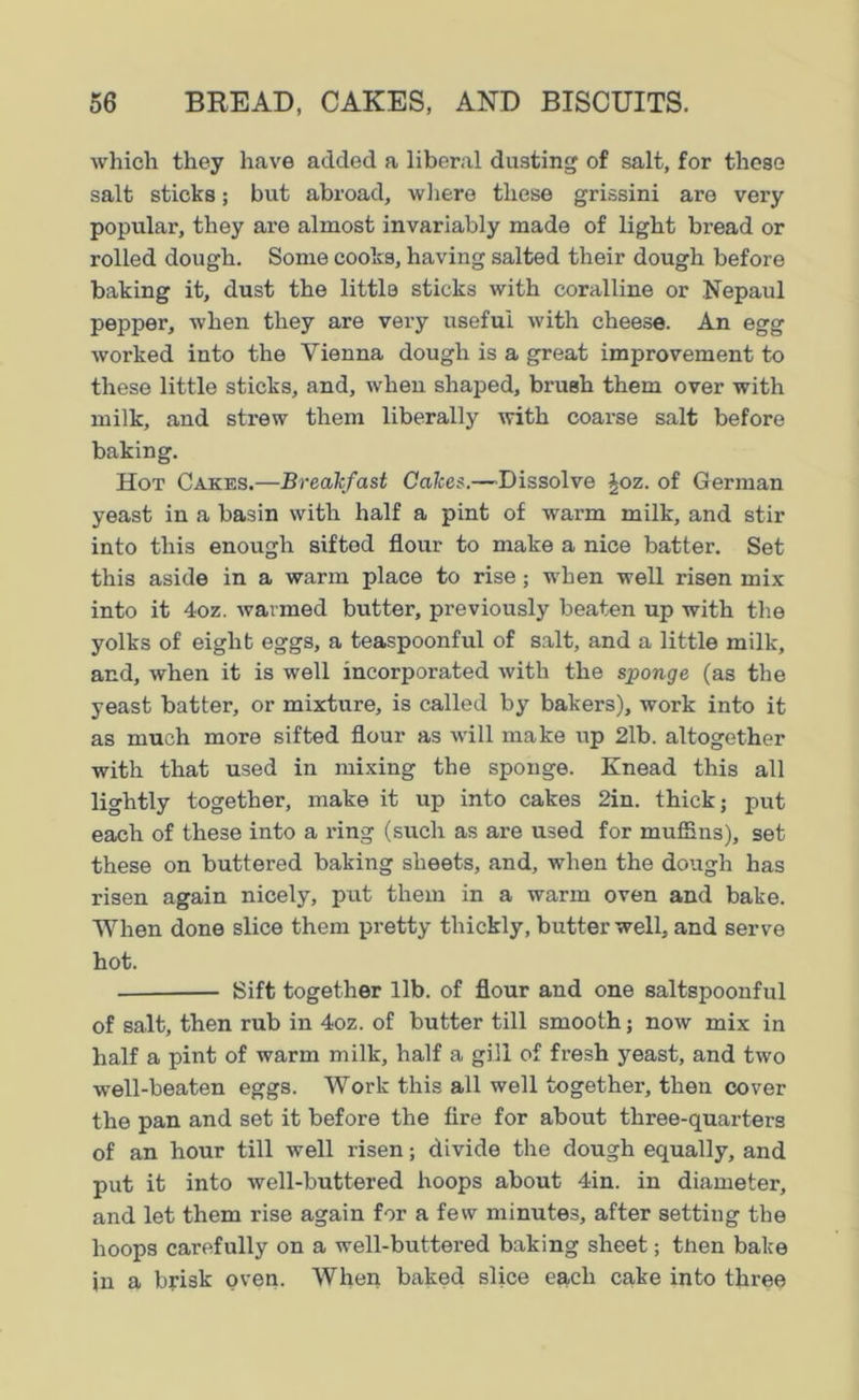 which they have added a liberal dusting of salt, for these salt sticks; but abroad, where these grissini are very popular, they are almost invariably made of light bread or rolled dough. Some cooks, having salted their dough before baking it, dust the little sticks with coralline or Nepaul pepper, when they are very useful with cheese. An egg worked into the Vienna dough is a great improvement to these little sticks, and, when shaped, brush them over with milk, and strew them liberally with coarse salt before baking. Hot Cakes.—Breakfast Cakes.—Dissolve §oz. of German yeast in a basin with half a pint of warm milk, and stir into this enough sifted flour to make a nice batter. Set this aside in a warm place to rise; when well risen mix into it 4oz. warmed butter, previously beaten up with the yolks of eight eggs, a teaspoonful of salt, and a little milk, and, when it is well incorporated with the sponge (as the yeast batter, or mixture, is called by bakers), work into it as much more sifted flour as will make up 21b. altogether with that used in mixing the sponge. Knead this all lightly together, make it up into cakes 2in. thick; put each of these into a ring (such as are used for muffins), set these on buttered baking sheets, and, when the dough has risen again nicely, put them in a warm oven and bake. When done slice them pretty thickly, butter well, and serve hot. ■ Sift together lib. of flour and one saltspoonful of salt, then rub in 4oz. of butter till smooth; now mix in half a pint of warm milk, half a gill of fresh yeast, and two well-beaten eggs. Work this all well together, then cover the pan and set it before the fire for about three-quarters of an hour till well risen; divide the dough equally, and put it into well-buttered hoops about 4in. in diameter, and let them rise again for a few minutes, after setting the hoops carefully on a well-buttered baking sheet; then bake in a brisk oven. When baked slice each cake into three