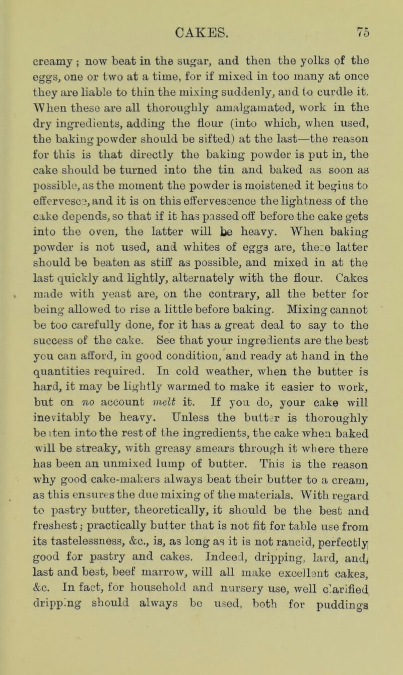 p- r creamy ; now beat in the sugar, and then the yolks of the eggs, one or two at a time, for if mixed in too many at once they are liable to thin the mixing suddenly, and to curdle it. W hen these are all thoroughly amalgamated, work in the dry ingredients, adding the Hour (into which, when used, the baking powder should be sifted) at the last—the reason for this is that directly the baking powder is put in, the cake should be turned into the tin and baked as soon as possible, as the moment the powder is moistened it begins to effervesce, and it is on this effervescence the lightness of the cake depends, so that if it has passed off before the cake gets into the oven, the latter will be heavy. When baking powder is not used, and whites of egg3 are, these latter should be beaten as stiff as possible, and mixed in at the last quickly and lightly, alternately with the flour. Cakes made with yeast are, on the contrary, all the better for being allowed to rise a little before baking. Mixing cannot be too carefully done, for it has a great deal to say to the success of the cake. See that your ingredients are the best you can afford, in good condition, and ready at hand in the quantities required. In cold weather, when the butter is hard, it may be lightly warmed to make it easier to work, but on no account melt it. If you do, your cake will inevitably be heavy. Unless the butter is thoroughly be iten into the rest of the ingredients, the cake when baked will be streaky, with greasy smears through it where there has been an unmixed lump of butter. This is the reason why good cake-makers always beat their butter to a cream, as this ensures the due mixing of the materials. With regard to pastry butter, theoretically, it should be the best and freshest; practically butter that is not fit for table use from its tastelessness, &c., is, as long as it is not rancid, perfectly good for pastry and cakes. Indeed, dripping, lard, and, last and best, beef marrow, will all make excellent cakes, &c. In fact, for household and nursery use, well clarified dripping should always be used, both for puddings