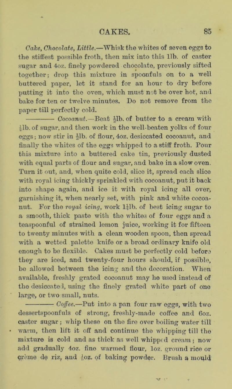 Cake, Chocolate, Little.—Whisk the whites of seven eggs to the stiffest possible froth, then mix into this lib. of caster sugar and 4oz. finely powdered chocolate, previously sifted together; drop this mixture in spoonfuls on to a well buttered paper, let it stand for an hour to dry before putting it into the oven, which must not be over hot, and bake for ten or twelve minutes. Do not remove from the paper till perfectly cold. Cocoanut.—Beat Jib. of butter to a cream with |lb. of sugar, and then work in the well-beaten yolks of four eggs; now stir in Jib. of flour, 4oz. desiccated cocoanut, and finally the whites of the eggs whipped to a stiff froth. Pour this mixture into a buttered cake tin, previously dusted with equal parts of flour and sugar, and bake in a slow oven. Turn it out, and, when quite cold, slice it, spread each slice with royal icing thickly sprinkled with cocoanut, put it back into shape again, and ice it with royal icing all over, garnishing it, when nearly set, with pink and white cocoa- nut. For the royal icing, work ljlb. of best icing sugar to a smooth, thick paste with the whites of four eggs and a teaspoonful of strained lemon juice, working it for fifteen to twenty minutes with a clean wooden spoon, then spread with a wetted palette knife or a broad ordinary knife old enough to be flexible. Cakes must be perfectly cold before they are iced, and twenty-four hours should, if possible, be allowed between the icing and the decoration. When available, freshly grated cocoanut may he used instead of the desiccate 1, using the finely grated white part of one large, or two small, nuts. Coffee.—Put into a pan four raw eggs, with two dessertspoonfuls of strong, freshly-made coffee and 6oz. caster sugar; whip these on the fire over boiling water till warm, then lift it off and continue the whipping till the mixture is cold and as thick as well whipp( d cream; now add gradually 4oz. fine warmed flour, loz. ground rice or creme de riz, and Joz. of baking powder. Brush a mould