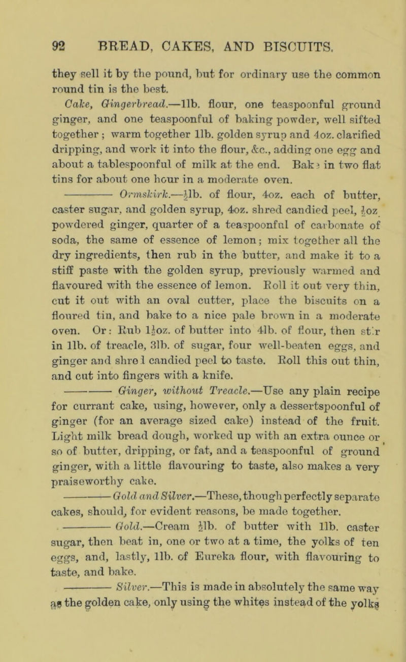 they sell it by the pound, but for ordinary use the common round tin is the best. Cake, Gingerbread.—lib. flour, one teaspoonful ground ginger, and one teaspoonful of baking powder, well sifted together ; warm together lib. golden syrup and 4oz. clarified dripping, and work it into the flour, &c., adding one egg and about a tablespoonful of milk at the end. Bak » in two flat tins for about one hour in a moderate oven. Orrnskirk.—pb. of flour, 4oz. each of butter, caster sugar, and golden syrup, 4oz. shred candied peel, loz powdered ginger, quarter of a teaspoonful of carbonate of soda, the same of essence of lemon; mix together all the dry ingredients, then rub in the butter, and make it to a stiff paste with the golden syrup, previously warmed and flavoured with the essence of lemon. Boll it out very thin, cut it out with an oval cutter, place the biscuits on a floured tin, and bake to a nice pale brown in a moderate oven. Or: Bub lloz. of butter into 4lb. of flour, then st'.r in lib. of treacle, 31b. of sugar, four well-beaten eggs, and ginger and shre l candied peel to taste. Boll this out thin, and cut into Angers with a knife. Ginger, without Treacle.—Use any plain recipe for currant cake, using, however, only a dessertspoonful of ginger (for an average sized cake) instead of the fruit. Light milk bread dough, worked up witli an extra ounce or so of butter, dripping, or fat, and a teaspoonful of ground ginger, with a little flavouring to taste, also makes a very praiseworthy cake. Gold and Silver.—These, though perfectly separate cakes, should, for evident reasons, be made together. Gold.—Cream Jib. of butter with lib. caster sugar, then beat in, one or two at a time, the yolks of ten eggs, and, lastly, lib. of Eureka flour, with flavouring to taste, and bake. Silver.—This is made in absolutely the same way fit! the golden cake, only using the whites instead of the yolks