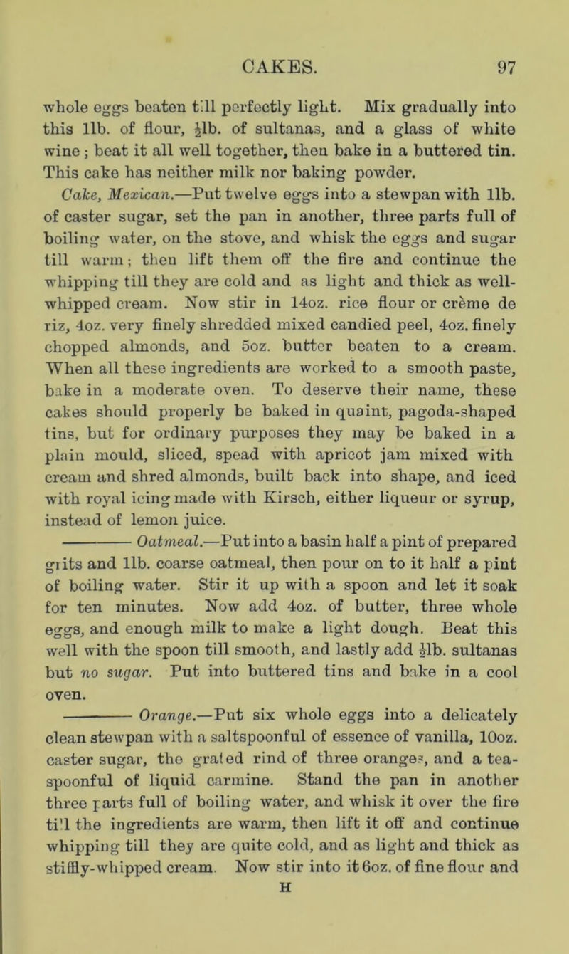 whole eggs beaten till perfectly light. Mix gradually into this lib. of flour, £lb. of sultanas, and a glass of white wine ; beat it all well together, then bake in a buttered tin. This cake has neither milk nor baking powder. Cake, Mexican.—Put twelve eggs into a stewpan with lib. of caster sugar, set the pan in another, three parts full of boiling water, on the stove, and whisk the eggs and sugar till warm; then lift them off the fire and continue the whipping till they are cold and as light and thick as well- whipped cream. Now stir in 14oz. rice flour or creme de riz, 4oz. very finely shredded mixed candied peel, 4oz. finely chopped almonds, and 5oz. butter beaten to a cream. When all these ingredients are worked to a smooth paste, bake in a moderate oven. To deserve their name, these cakes should properly be baked in quaint, pagoda-shaped tins, but for ordinary purposes they may be baked in a plain mould, sliced, spead with apricot jam mixed with cream and shred almonds, built back into shape, and iced with royal icing made with Kirsch, either liqueur or syrup, instead of lemon juice. Oatmeal.—Put into a basin half a pint of prepared grits and lib. coarse oatmeal, then pour on to it half a pint of boiling water. Stir it up with a spoon and let it soak for ten minutes. Now add 4oz. of butter, three whole eggs, and enough milk to make a light dough. Beat this well with the spoon till smooth, and lastly add ilb. sultanas but no sugar. Put into buttered tins and bake in a cool oven. Orange.—Put six whole eggs into a delicately clean stewpan with a saltspoonful of essence of vanilla, lOoz. caster sugar, the grated rind of three orange?, and a tea- spoonful of liquid carmine. Stand the pan in another three parts full of boiling water, and whisk it over the fire ti'l the ingredients are warm, then lift it off and continue whipping till they are quite cold, and as light and thick as stiffly-whipped cream. Now stir into it6oz. of fine flour and H