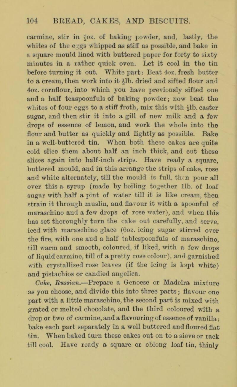 carmine, stir in Joz. of baking powder, and, lastly, the whites of the eggs whipped as stiff as possible, and bake in a square mould lined with buttered paper for forty to sixty minutes in a rather quick oven. Let it cool in the tin before turning it out. White part: Beat 4oz. fresh butter to a cream, then work into it Jib. dried and sifted flour and 4oz. cornflour, into which you have previously sifted one and a half teaspoonfuls of baking powder; now beat the whites of four eggs to a stiff froth, mix this with Jib. caster sugar, and then stir it into a gill of new milk and a few drops of essence of lemon, and work the whole into the flour and butter as quickly and lightly as possible. Bake in a well-buttered tin. When both these cakes are quite cold slice them about half an inch thick, and cut these slices again into half-inch strips. Have ready a square, buttered mould, and in this arrange the strips of cake, rose and white alternately, till the mould is full, then pour all over this a syrup (made by boiling together lib. of loaf sugar with half a pint of water till it is like cream, then strain it through muslin, and flavour it with a spoonful of maraschino and a few drops of rose water), and when this has set thoroughly turn the cake out carefully, and serve, iced with maraschino glace (6oz. icing sugar stirred over the fire, with one and a half tablespoonfuls of maraschino, till warm and smooth, coloured, if liked, with a few drops of liquid carmine, till of a pretty rose colour), and garnished with crystallised rose leaves (if the icing is kept white) and pistachios or candied angelica. Cake, Russian.—Prepare a Genoese or Madeira mixture as you choose, and divide this into three parts; flavour one part with a little maraschino, the second part is mixed with grated or melted chocolate, and the third coloured with a drop or two of carmine, and a flavouring of essence of vanilla; bake each part separately in a well buttered and floured flat tin. When baked turn these cakes out on to a sieve or rack till cool. Have ready a square or oblong loaf tin, thinly