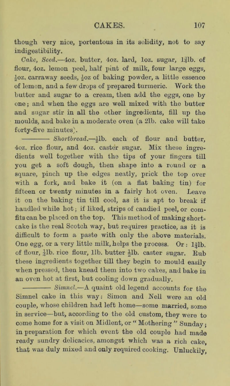 though very nice, portentous in its solidity, not to say indigestibility. Cake, Seed.—4oz. butter, 4oz. lard, loz. sugar, lijlb. of flour, 4oz. lemon peel, half pint of milk, four large eggs, £oz. carraway seeds, |oz of baking powder, a little essence of lemon, and a few drops of prepared turmeric. Work the butter and sugar to a cream, then add the eggs, one by one; and when the eggs are well mixed with the butter and sugar stir in all the other ingredients, fill up the moulds, and bake in a moderate oven (a 2lb. cake will take forty-five minutes). Shortbread.—£lb. each of flour and butter, 4oz. rice flour, and 4oz. caster sugar. Mix these ingre- dients well together with the tips of your fingers till you get a soft dough, then shape into a round or a square, pinch up the edges neatly, prick the top over with a fork, and bake it (on a flat baking tin) for fifteen or twenty minutes in a fairly hot oven. Leave it on the baking tin till cool, as it is apt to break if handled while hot; if liked, strips of candied peel, or com- fits can be placed on the top. This method of making short- cake is the real Scotch way, but requires practice, as it is difficult to form a paste with only the above materials. One egg, or a very little milk, helps the process. Or : lflb. of flour, ^lb. rice flour, lib. butter |lb. caster sugar. Bub these ingredients together till they begin to mould easily when pressed, then knead them into tAvo cakes, and bake in an oven hot at first, but cooling cloAvn gradually. Simnel.—A quaint old legend accounts for the Simnel cake in this Avay: Simon and Nell Avere an old couple, Avhose children had left home—some married, some in service—but, according to the old custom, they Avere to come home for a visit on Midlent, or “ Mothering ” Sunday; in preparation for Avhich event the old couple had made ready sundry delicacies, amongst which Avas a rich cake, that Avas duly mixed and only required cooking. Unluckily,