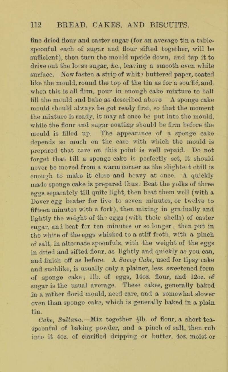 fine dried flour and caster sugar (for an average tin a table- spoonful each of sugar and flour sifted together, will be sufficient), then turn the mould upside down, and tap it to drive out the loess sugar, &c., leaving a smooth even white surface. Now fasten a strip of white buttered paper, coated like the mould, round the top of the tin as for a souffie, and, when this is all firm, pour in enough cake mixture to half fill the mould and bake as described above A sponge cake mould should always be got ready first, so that the moment the mixture is ready, it may at once be put into the mould, while the flour and sugar coating should be firm before the mould is filled up. The appearance of a sponge cake depends so much on the care with which the mould is prepared that care on this point is well repaid. Do not forget that till a sponge cake is perfectly set, it should never be moved from a warm corner as the slightest chill is enough to make it close and heavy at once. A quickly made sponge cake is prepared thus: Beat the yolks of three eggs separately till quite light, then beat them well (with a Dover egg beater for five to seven minutes, or twelve to fifteen minutes with a fork), then mixing in gradually and lightly the weight of the eggs (with their shells) of caster sugar, an d beat for ten minutes or so longer ; then put in the white of the eggs whisked to a stiff froth, with a pinch of salt, in alternate spoonfuls, with the weight of the eggs in dried and sifted flour, as lightly and quickly as you can, and finish off as before. A Savoy Cake, used for tipsy cake and suchlike, is usually only a plainer, less sweetened form of sponge cake; lib. of eggs, 14oz. flour, and 12oz. of sugar is the usual average. These cakes, generally baked in a x-ather florid mould, need care, and a somewhat slower oven than sponge cake, which is generally baked in a plain tin. Cake, Sultana.—Mix together |lb. of flour, a short tea- spoonful of leaking powder, and a pinch of salt, then rub into it 4oz. of clarified dripping or butter. 4oz. moist or