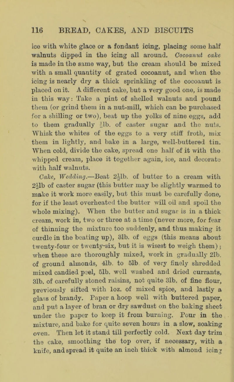 ice with white glace or a fondant icing, placing some half walnuts dipped in the icing all around. Cocoanut cake is made in the same way, but the cream should be mixed with a small quantity of grated cocoanut, and when the icing is nearly dry a thick sprinkling of the cocoanut is placed on it. A different cake, but a very good one, is made in this way: Take a pint of shelled walnuts and pound them (or grind them in a nut-mill, which can be purchased for a shilling or two), beat up the yolks of nine eggs, add to them gradually '.lb. of caster sugar and the nuts. Whisk the whites of the eggs to a very stiff froth, mix them in lightly, and bake in a large, well-buttered tin. When cold, divide the cake, spread one half of it with the whipped cream, place it together again, ice, and decorate with half walnuts. Cake, Wedding.—Beat 2^1b. of butter to a cream with 2^1b of caster sugar (this butter may be slightly warmed to make it work more easily, but this must be carefully done, for if the least overheated the butter will oil and spoil the whole mixing). When the butter and sugar is in a thick cream, work in, two or three at a time (never more, for fear of thinning the mixture too suddenly, and thus making it curdle in the beating up), 31b. of eggs (this means about twenty-four or twenty-six, but it is wisest to weigh them) ; when these are thoroughly mixed, work in gradually 21b. of ground almonds, 4<lb. to 51b of very finely shredded mixed candied peel, 51b. well washed and dried currants, 31b. of carefully stoned raisins, not quite 31b. of fine flour, previously sifted with loz. of mixed spice, and lastly a glass of brandy. Paper a hoop well with buttered paper, and put a layer of bran or dry sawdust on the baking sheet under the paper to keep it from burning. Pour in the mixture, and bake for quite seven hours in a slow, soaking oven. Then let it stand till perfectly cold. Next day trim the cake, smoothing the top over, if necessary, with a knife, and spread it quite an inch thick with almond icing