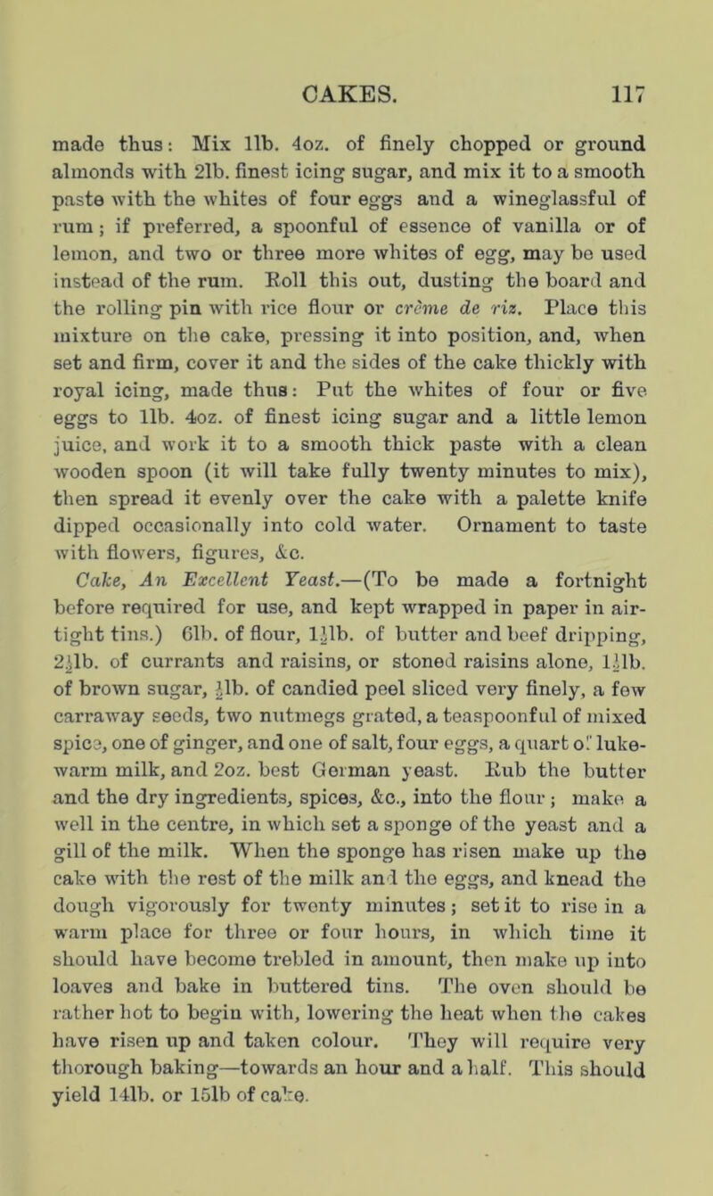 made thus: Mix lib. 4oz. of finely chopped or ground almonds with 2lb. finest icing sugar, and mix it to a smooth paste with the whites of four eggs and a wineglassful of rum; if preferred, a spoonful of essence of vanilla or of lemon, and two or three more whites of egg, may bo used instead of the rum. Roll this out, dusting the board and the rolling pin with rice flour or creme de riz. Place this mixture on the cake, pressing it into position, and, when set and firm, cover it and the sides of the cake thickly with royal icing, made thus: Put the whites of four or five eggs to lib. 4oz. of finest icing sugar and a little lemon juice, and work it to a smooth thick paste with a clean wooden spoon (it will take fully twenty minutes to mix), then spread it evenly over the cake with a palette knife dipped occasionally into cold water. Ornament to taste with flower's, figures, &c. Cake, An Excellent Yeast.—(To be made a fortnight before required for use, and kept wrapped in paper in air- tight tins.) 61b. of flour, 111b. of butter and beef dripping, 2)lb. of currants and raisins, or stoned raisins alone, 111b. of brown sugar, ),lb. of candied peel sliced very finely, a few carraway seeds, two nutmegs grated, a teaspoonful of mixed spice, one of ginger, and one of salt, four eggs, a quart oT luke- warm milk, and 2oz. best German yeast. Rub the butter and the dry ingredients, spices, &c., into the flour ; make a well in the centre, in which set a sponge of the yeast and a gill of the milk. When the sponge has risen make up the cake with the rest of the milk and the eggs, and knead the dough vigorously for twonty minutes; set it to rise in a warm place for three or four hours, in which time it should have become trebled in amount, then make up into loaves and bake in buttered tins. The oven should be rather hot to begin with, lowering the heat when the calces have risen up and taken colour. They will require very thorough baking—towards an hour and a half. This should yield 14lb. or 15lb of cake.