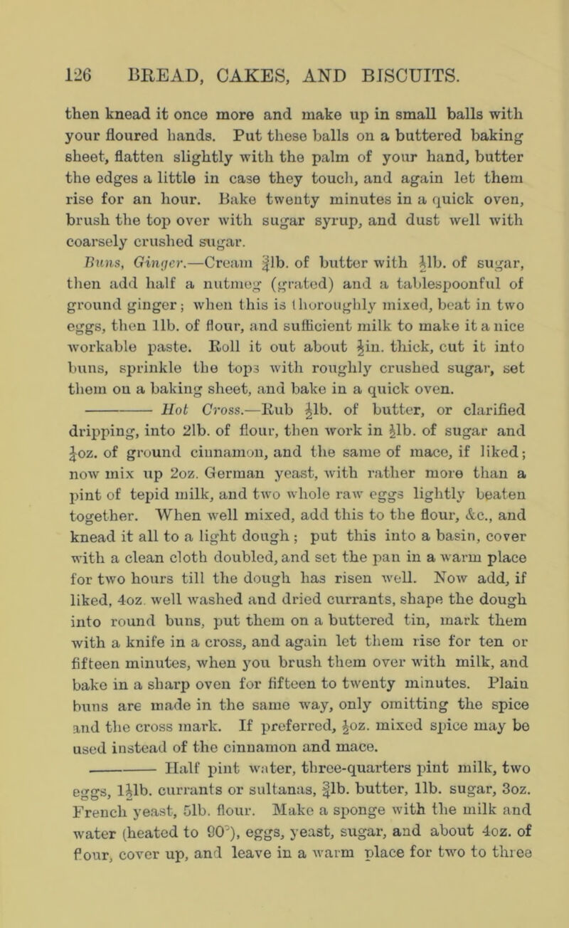 then knead it once more and make up in small balls with your floured hands. Put these balls on a buttered baking sheet, flatten slightly with the palm of your hand, butter the edges a little in case they touch, and again let them rise for an hour. Bake twenty minutes in a quick oven, brush the top over with sugar syrup, and dust well with coarsely crushed sugar. Buns, Ginger.—Cream |lb. of butter with lib. of sugar, then add half a nutmeg (grated) and a tablespoonful of ground ginger; when this is (lioroughly mixed, beat in two eggs, then lib. of flour, and sufficient milk to make it a nice workable paste. Roll it out about ^in. thick, cut it into buns, sprinkle the tops with roughly crushed sugar, set them ou a baking sheet, and bake in a quick oven. Hot Cross.—Rub |lb. of butter, or clarified dripping, into 2lb. of flour, then work in |lb. of sugar and Joz. of ground cinnamon, and the same of mace, if 1 iked; now mix up 2oz. German yeast, with rather more than a pint of tepid milk, and two whole raw eggs lightly beaten together. When well mixed, add this to the flour, &c., and knead it all to a light dough ; put this into a basin, cover with a clean cloth doubled, and set the pan in a warm place for two hours till the dough has risen well. Now add, if liked, 4oz well washed and dried currants, shape the dough into round buns, put them on a buttered tin, mark them with a knife in a cross, and again let them rise for ten or fifteen minutes, when you brush them over with milk, and bake in a sharp oven for fifteen to twenty minutes. Plain buns are made in the same way, only omitting the spice and the cross mark. If preferred, £oz. mixed spice may be used instead of the cinnamon and mace. Half pint water, three-quarters pint milk, two eggs, lUb. currants or sultanas, fib. butter, lib. sugar, 3oz. French yeast, 51b. flour. Make a sponge with the milk and water (heated to 9CP), eggs, yeast, sugar, and about 4oz. of four, cover up, and leave in a warm place for two to three