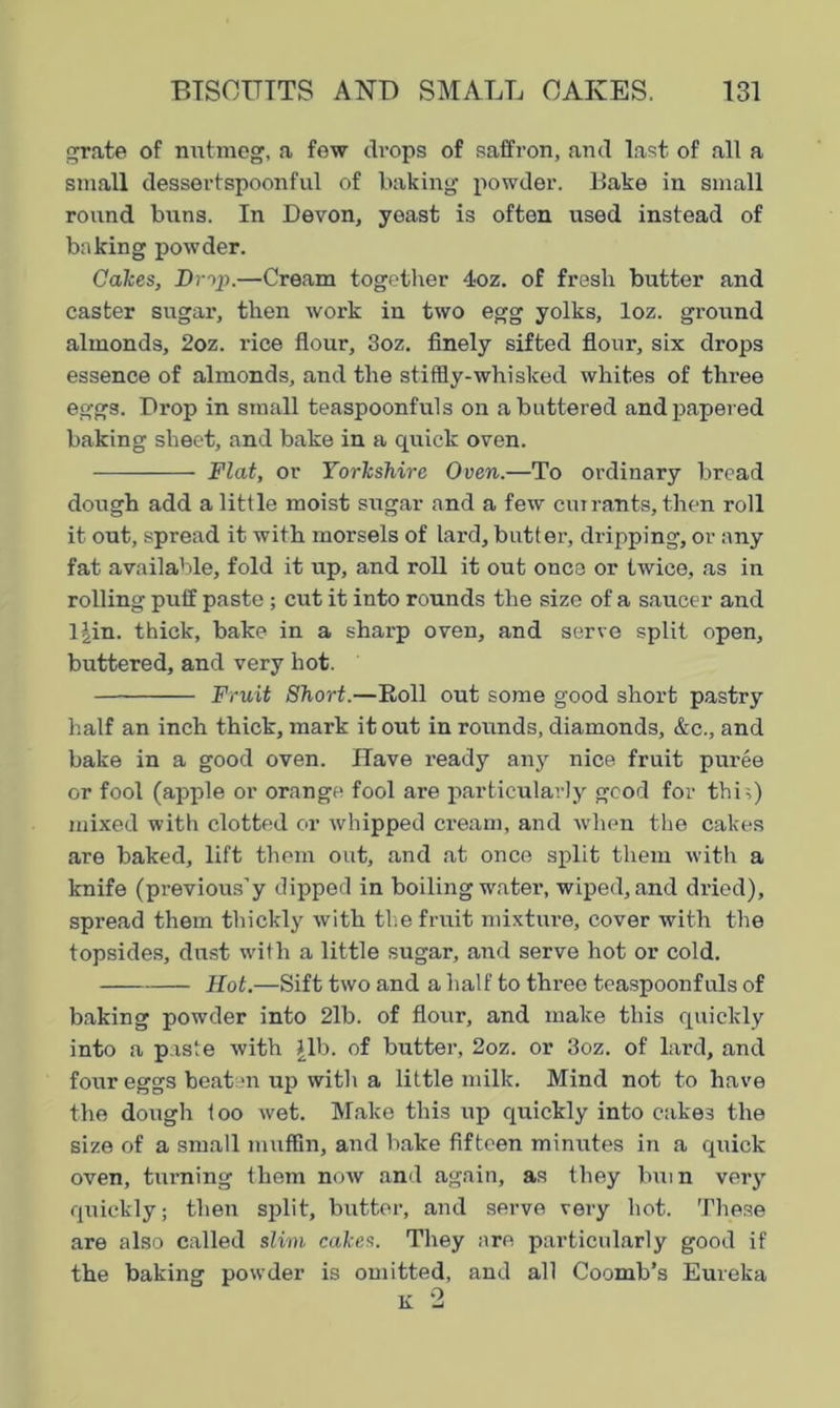 grate of nutmeg, a few drops of saffron, and last of all a small dessertspoonful of baking powder. Bake in small round buns. In Devon, yeast is often used instead of baking powder. Calces, Drip.—Cream together 4oz. of fresh butter and caster sugar, then work in two egg yolks, loz. ground almonds, 2oz. rice flour, 3oz. finely sifted flour, six drops essence of almonds, and the stiffly-whisked whites of three eggs. Drop in small teaspoonfuls on a buttered and papered baking sheet, and bake in a quick oven. Flat, or Yorkshire Oven.—To ordinary bread dough add a little moist sugar and a few currants, then roll it out, spread it with morsels of lard, butter, dripping, or any fat available, fold it up, and roll it out once or twice, as in rolling puff paste; cut it into rounds the size of a saucer and ljin. thick, bake in a sharp oven, and serve split open, buttered, and very hot. Fruit Short.—Boll out some good short pastry half an inch thick, mark it out in rounds, diamonds, &c., and bake in a good oven. Have ready any nice fruit puree or fool (apple or orange fool are particularly good for this) mixed with clotted or whipped cream, and when the cakes are baked, lift them out, and at once split them with a knife (previous’y dipped in boiling water, wiped, and dried), spi'ead them thickly with the fruit mixture, cover with the topsides, dust with a little sugar, and serve hot or cold. Hot.—Sift two and a half to three teaspoonfuls of baking powder into 2lb. of flour, and make this quickly into a paste with Jib. of butter, 2oz. or 3oz. of lard, and four eggs beaten up with a little milk. Mind not to have the dough too wet. Make this up quickly into cake3 the size of a small muffin, and bake fifteen minutes in a quick oven, turning them now and again, as they bum very quickly; then split, butter, and serve very hot. These are also called slim cakes. They are particularly good if the baking powder is omitted, and all Coomb’s Eureka K 2