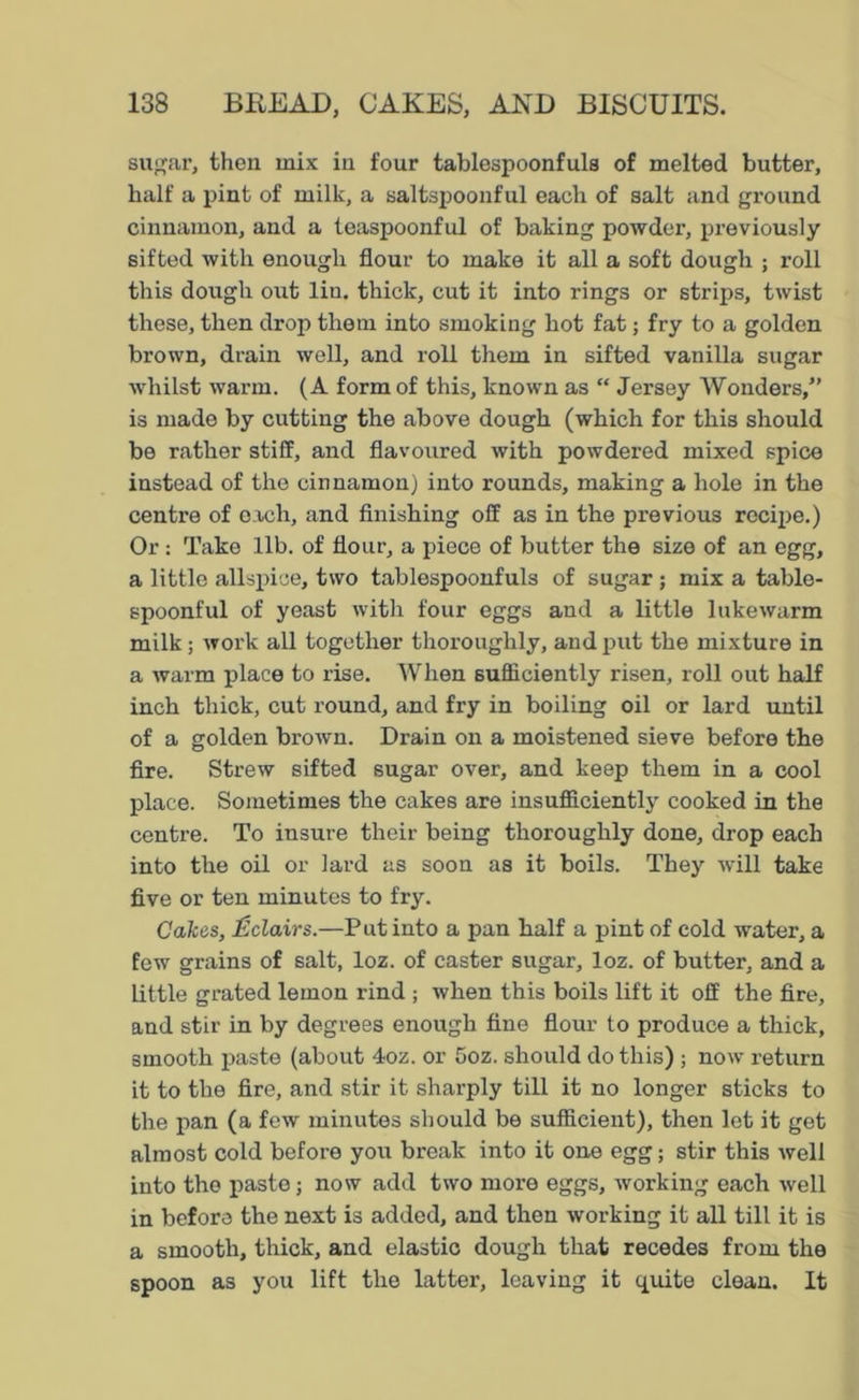 sugar, then mix in four tablespoonfuls of melted butter, half a pint of milk, a saltspoonful each of salt and ground cinnamon, and a teaspoonful of baking powder, previously sifted with enough flour to make it all a soft dough ; roll this dough out lin. thick, cut it into rings or strips, twist these, then drop them into smoking hot fat; fry to a golden brown, drain well, and roll them in sifted vanilla sugar whilst warm. (A form of this, known as “ Jersey Wonders,” is made by cutting the above dough (which for this should be rather stiff, and flavoured with powdered mixed spice instead of the cinnamon) into rounds, making a hole in the centre of each, and finishing off as in the previous recipe.) Or : Take lib. of flour, a piece of butter the size of an egg, a little allspice, two tablespoonfuls of sugar ; mix a table- spoonful of yeast with four eggs and a little lukewarm milk; work all together thoroughly, and put the mixture in a warm place to rise. When sufficiently risen, roll out half inch thick, cut round, and fry in boiling oil or lard until of a golden brown. Drain on a moistened sieve before the fire. Strew sifted sugar over, and keep them in a cool place. Sometimes the cakes are insufficiently cooked in the centre. To insure their being thoroughly done, drop each into the oil or lard as soon as it boils. They will take five or ten minutes to fry. Calces, Eclairs.—Put into a pan half a pint of cold water, a few grains of salt, loz. of caster sugar, loz. of butter, and a little grated lemon rind ; when this boils lift it off the fire, and stir in by degrees enough fine flour to produce a thick, smooth paste (about 4oz. or Goz. should do this) ; now return it to the fire, and stir it sharply till it no longer sticks to the pan (a few minutes should be sufficient), then let it get almost cold before you break into it one egg; stir this well into the paste; now add two more eggs, working each well in before the next is added, and then working it all till it is a smooth, thick, and elastic dough that recedes from the spoon as you lift the latter, leaving it quite clean. It