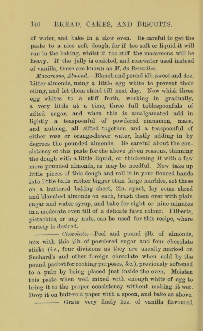 of water, and bake in a slow oven. Be careful to get the paste to a nice soft dough, for if too soft or liquid it will run in the baking, whilst if too stiff the macaroons will be heavy. If the jelly is omitted, and rosewater used instead of vanilla, these are known as M. de Bruxelles. Macaroons, Almond.—Blanch and pound fib. sweet and 4oz. bitter almonds, using a little egg white to prevent their oiling, and let them stand till next day. Now whisk three egg whites to a stiff froth, working in gradually, a very little at a time, three full tablespoonfuls of sifted sugar, and when this is amalgamated add in lightly a teaspoonful of powdered cinnamon, mace, and nutmeg, all sifted together, and a teaspoonful of either rose or orange-flower water, lastly adding in by degrees the pounded almonds. Be careful about the con- sistency of this paste for the above given reasons, thinning the dough with a little liquid, or thickening it with a few more pounded almonds, as may be needful. Now take up little pieces of this dough and roll it in your floured hands into little balls rather bigger than large marbles, set these on a buttered baking sheet, 2in. apart, lay some shred and blanched almonds on each, brush them over with plain sugar and water syrup, and bake for eight or nine minutes in a moderate oven till of a delicate fawn colour. Filberts, pistachios, or any nuts, can be used for this recipe, where variety is desired. . Chocolate.—Peel and pound fib. of almonds, mix with this «lb. of powdered sugar and four chocolate sticks (i.e., four divisions as they are usually marked on Suchard’s and other foreign chocolate when sold by the pound packet for cooking purposes, &c.), previously softened to a pulp by being placed just inside the oven. Moisten this paste when well mixed with enough white of egg to bring it to the proper consistency without making it wet. Drop it on buttered paper with a spoon, and bake as above. Grate very finely 2oz. of vanilla flavoured