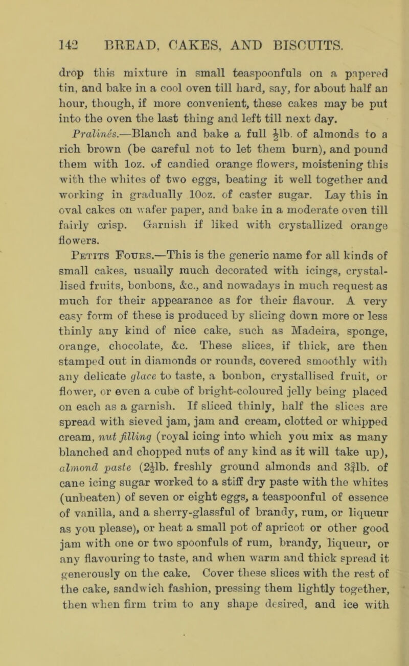 drop this mixture in small teaspoonfuls on a pnpei’ed tin, and bake in a cool oven till hard, say, for about half an hour, though, if more convenient, these cakes may be put into the oven the last thing and left till next day. Pralines.—Blanch and bake a full Jib. of almonds to a rich brown (be careful not to let them burn), and pound them with loz. of candied orange flowers, moistening this with the whites of two eggs, beating it well together and working in gradually lOoz. of caster sugar. Lay this in oval cakes on wafer paper, and bake in a moderate oven till fairly crisp. Garnish if liked with crystallized orange flowers. Petits Fours.—This is the generic name for all kinds of small cakes, usually much decorated with icings, crystal- lised fruits, bonbons, &c., and nowadays in much request as much for their appearance as for their flavour. A very easy form of these is produced by slicing down more or less thinly any kind of nice cake, such as Madeira, sponge, orange, chocolate, &c. These slices, if thick, are then stamped out in diamonds or rounds, covered smoothly with any delicate glace to taste, a bonbon, crystallised fruit, or flowei-, or even a cube of bright-coloured jelly being placed on each as a garnish. If sliced thinly, half the slices are spread with sieved jam, jam and cream, clotted or whipped cream, nut filling (royal icing into which you mix as many blanched and chopped nuts of any kind as it will take up), almond paste (2Jlb. freshly ground almonds and 3|lb. of cane icing sugar worked to a stiff dry paste with the whites (unbeaten) of seven or eight eggs, a teaspoonful of essence of vanilla, and a sherry-glassful of brandy, rum, or liqueur as you please), or heat a small pot of apricot or other good jam with one or two spoonfuls of rum, brandy, liqueur, or any flavouring to taste, and when warm and thick spread it generously on the cake. Cover these slices with the rest of the cake, sandwich fashion, pressing them lightly together, then when firm trim to any shape desired, and ice with