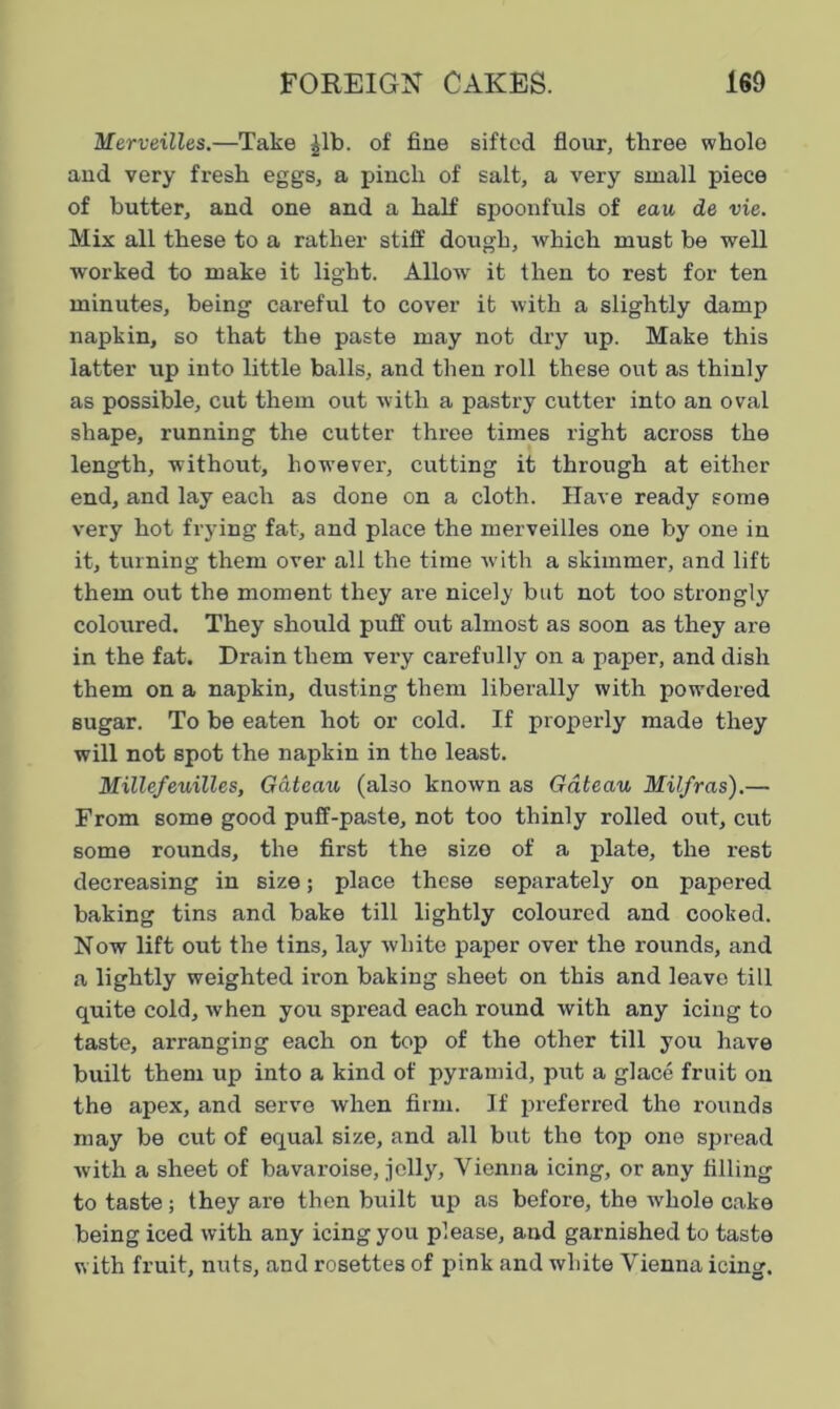 Merveilles.—Take £lb. of fine sifted flour, three whole and very fresh eggs, a pinch of salt, a very small piece of butter, and one and a half spoonfuls of eau de vie. Mix all these to a rather stiff dough, which must be well worked to make it light. Allow it then to rest for ten minutes, being careful to cover it with a slightly damp napkin, so that the paste may not dry up. Make this latter up into little balls, and then roll these out as thinly as possible, cut them out with a pastry cutter into an oval shape, running the cutter three times right across the length, without, however, cutting it through at either end, and lay each as done on a cloth. Have ready some very hot frying fat, and place the merveilles one by one in it, turning them over all the time with a skimmer, and lift them out the moment they are nicely but not too strongly coloured. They should puff out almost as soon as they are in the fat. Drain them very carefully on a paper, and dish them on a napkin, dusting them liberally with powdered sugar. To be eaten hot or cold. If properly made they will not spot the napkin in the least. Millefeuilles, Gateau (also known as Gateau Milfras).— From some good puff-paste, not too thinly rolled out, cut some rounds, the first the size of a plate, the rest decreasing in size; place these separately on papered baking tins and bake till lightly coloured and cooked. Now lift out the tins, lay white paper over the rounds, and a lightly weighted iron baking sheet on this and leave till quite cold, when you spread each round with any icing to taste, arranging each on top of the other till you have built them up into a kind of pyramid, put a glace fruit on the apex, and serve when firm. If preferred the rounds may be cut of equal size, and all but the top one spread with a sheet of bavaroise, jolly, Vienna icing, or any filling to taste ; they are then built up as before, the whole cake being iced with any icing you please, and garnished to taste with fruit, nuts, and rosettes of pink and white Vienna icing.