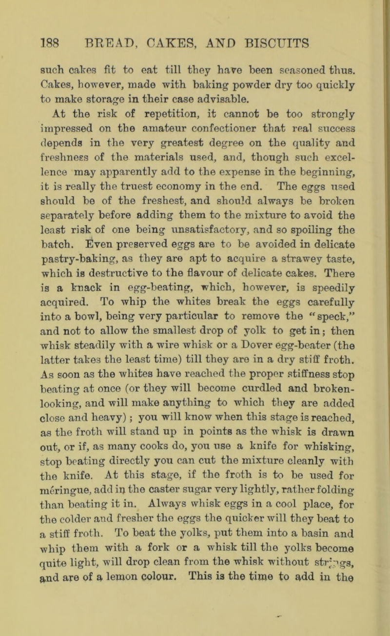 such calces fit to eat till they have been seasoned thus. Cakes, however, made with baking powder dry too quickly to make storage in their case advisable. At the risk of repetition, it cannot be too strongly impressed on the amateur confectioner that real success depends in the very greatest degree on the quality and freshness of the materials used, and, though such excel- lence may apparently add to the expense in the beginning, it is really the truest economy in the end. The eggs used should be of the freshest, and should always be broken separately before adding them to the mixture to avoid the least risk of one being unsatisfactory, and so spoiling the batch. Even preserved eggs are to be avoided in delicate pastry-baking, as they are apt to acquire a strawey taste, which is destructive to the flavour of delicate cakes. There is a knack in egg-beating, which, however, is speedily acquired. To whip the whites break the eggs carefully into a bowl, being very particular to remove the “ speck,” and not to allow the smallest drop of yolk to get in; then whisk steadily with a wire whisk or a Dover egg-beater (the latter takes the least time) till they are in a dry stiff froth. As soon as the whites have reached the proper stiffness stop beating at once (or they will become curdled and broken- looking, and will make anything to which they are added close and heavy); you will know when this stage is reached, as the froth will stand up in points as the whisk is drawn out, or if, as many cooks do, you use a knife for whisking, stop beating directly you can cut the mixture cleanly with the knife. At this stage, if the froth is to bo used for meringue, add in the caster sugar very lightly, rather folding than beating it in. Always whisk eggs in a cool place, for the colder and fresher the eggs the quicker will they beat to a stiff froth. To beat the yolks, put them into a basin and whip them with a fork or a whisk till the yolks become quite light, will drop clean from the whisk without strings, and are of a lemon colour. This is the time to add in the