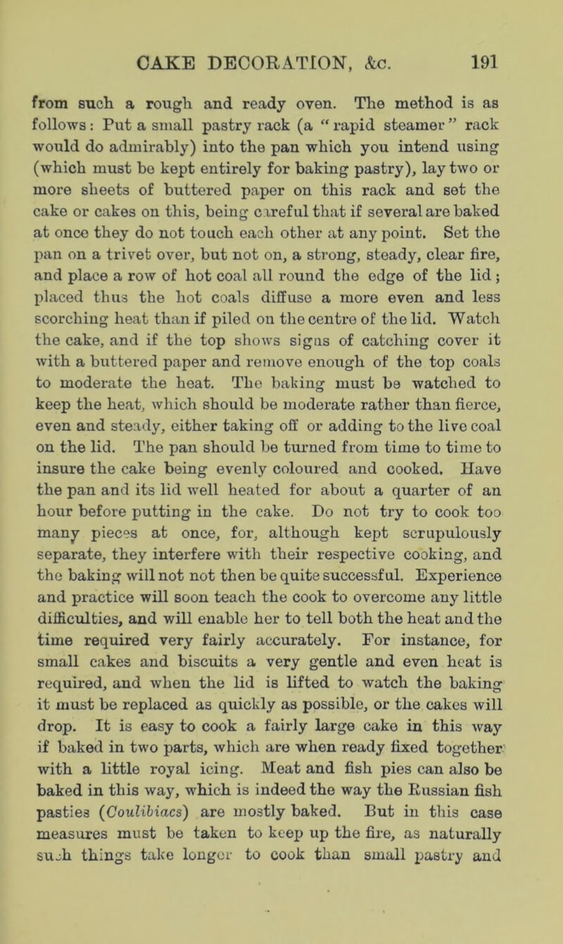 from such a rough and ready oven. The method is as follows: Put a small pastry rack (a “ rapid steamer ” rack would do admirably) into the pan which you intend using (which must be kept entirely for baking pastry), lay two or more sheets of buttered paper on this rack and set the cake or cakes on this, being careful that if several are baked at once they do not touch each other at any point. Set the pan on a trivet over, but not on, a strong, steady, clear fire, and place a row of hot coal all round the edge of the lid ; placed thus the hot coals diffuse a more even and less scorching heat than if piled ou the centre of the lid. Watch the cake, and if the top shows signs of catching cover it with a buttered paper and remove enough of the top coals to moderate the heat. The baking must b9 watched to keep the heat, which should be moderate rather than fierce, even and steady, either taking off or adding to the live coal on the lid. The pan should be turned from time to time to insure the cake being evenly coloured and cooked. Have the pan and its lid well heated for about a quarter of an hour before putting in the cake. Do not try to cook too many pieces at once, for, although kept scrupulously separate, they interfere with their respective cooking, and the baking will not not then be quite successful. Experience and practice will soon teach the cook to overcome any little difficulties, and will enable her to tell both the heat and the time required very fairly accurately. For instance, for small cakes and biscuits a very gentle and even heat is required, and when the lid is lifted to watch the baking it must be replaced as quickly as possible, or the cakes will drop. It is easy to cook a fairly large cake in this way if baked in two parts, which are when ready fixed together with a little royal icing. Meat and fish pies can also be baked in this way, which is indeed the way the Russian fish pasties (Coulibiacs) are mostly baked. But in this case measures must be taken to keep up the fire, as naturally sueh things take longer to cook than small pastry and