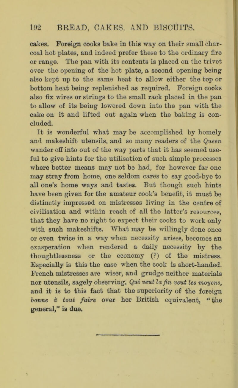 cakes. Foreign cooks bake in this way on their small char- coal hot plates, and indeed prefer these to the ordinary fire or range. The pan with its contents is placed on the trivet over the opening of the hot plate, a second opening being also kept up to the same heat to allow either the top or bottom heat being replenished as required. Foreign cooks also fix wires or strings to the small rack placed in the pan to allow of its being lowered down into the pan with the cake on it and lifted out again when the baking is con- cluded. It is wonderful what may be accomplished by homely and makeshift utensils, and so many readers of the Queen wander off into out of the way parts that it has seemed use- ful to give hints for the utilisation of such simple processes where better means may not be had, for however far one may stray from home, one seldom cares to say good-bye to all one’s home ways and tastes. But though such hints have been given for the amateur cook’s benefit, it must be distinctly impressed on mistresses living in the centre of civilisation and within reach of all the latter’s resources, that they have no right to expect their cooks to work only with such makeshifts. What may be willingly done once or even twice in a way when necessity arises, becomes an exasperation when rendered a daily necessity by the thoughtlessness or the economy (?) of the mistress. Especially is this the case when the cook is short-handed. French mistresses are wiser, and grudge neither materials nor utensils, sagely observing, Qui veut la fin veut les moyens, and it is to this fact that the superiority of the foreign bonne d tout faire over her British equivalent, “the general,” is due.