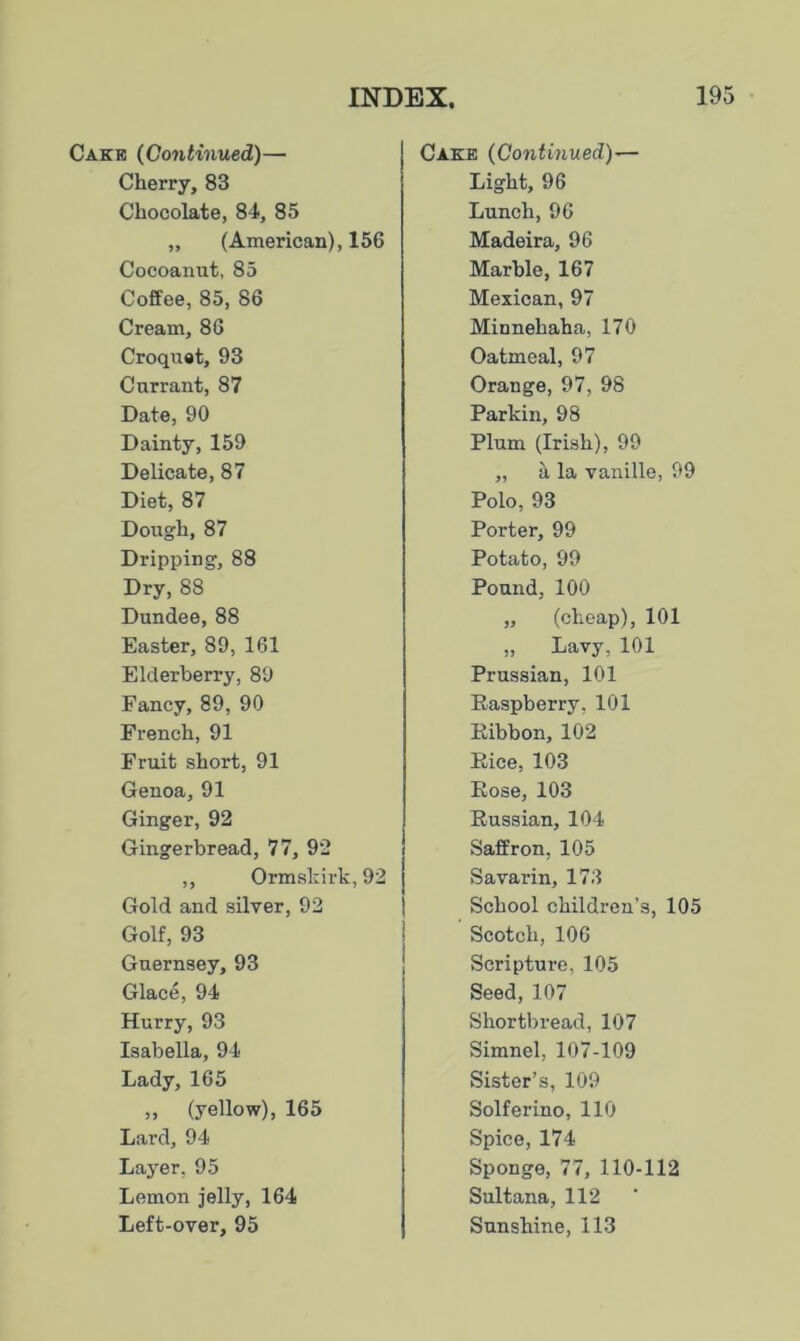 Cake (Continued)— Cherry, 83 Chocolate, 84, 85 „ (American), 156 Cocoanut, 85 Coffee, 85, 86 Cream, 86 Croquet, 93 Currant, 87 Date, 90 Dainty, 159 Delicate, 87 Diet, 87 Dough, 87 Dripping, 88 Dry, 88 Dundee, 88 Easter, 89, 161 Elderberry, 89 Fancy, 89, 90 French, 91 Fruit short, 91 Genoa, 91 Ginger, 92 Gingerbread, 77, 92 ,, Ormskirk, 92 Gold and silver, 92 Golf, 93 Guernsey, 93 Glace, 94 Hurry, 93 Isabella, 94 Lady, 165 „ (yellow), 165 Lard, 94 Layer, 95 Lemon jelly, 164 Left-over, 95 Cake (Continued)— Light, 96 Lunch, 96 Madeira, 96 Marble, 167 Mexican, 97 Minnehaha, 170 Oatmeal, 97 Orange, 97, 98 Parkin, 98 Plum (Irish), 99 ,, a la vanille, 99 Polo, 93 Porter, 99 Potato, 99 Pound, 100 „ (cheap), 101 „ Lavy, 101 Prussian, 101 Raspberry, 101 Ribbon, 102 Rice, 103 Rose, 103 Russian, 104 Saffron, 105 Savarin, 173 School children’s, 105 Scotch, 106 Scripture, 105 Seed, 107 Shortbread, 107 Simnel, 107-109 Sister’s, 109 Solferino, 110 Spice, 174 Sponge, 77, 110-112 Sultana, 112 Sunshine, 113