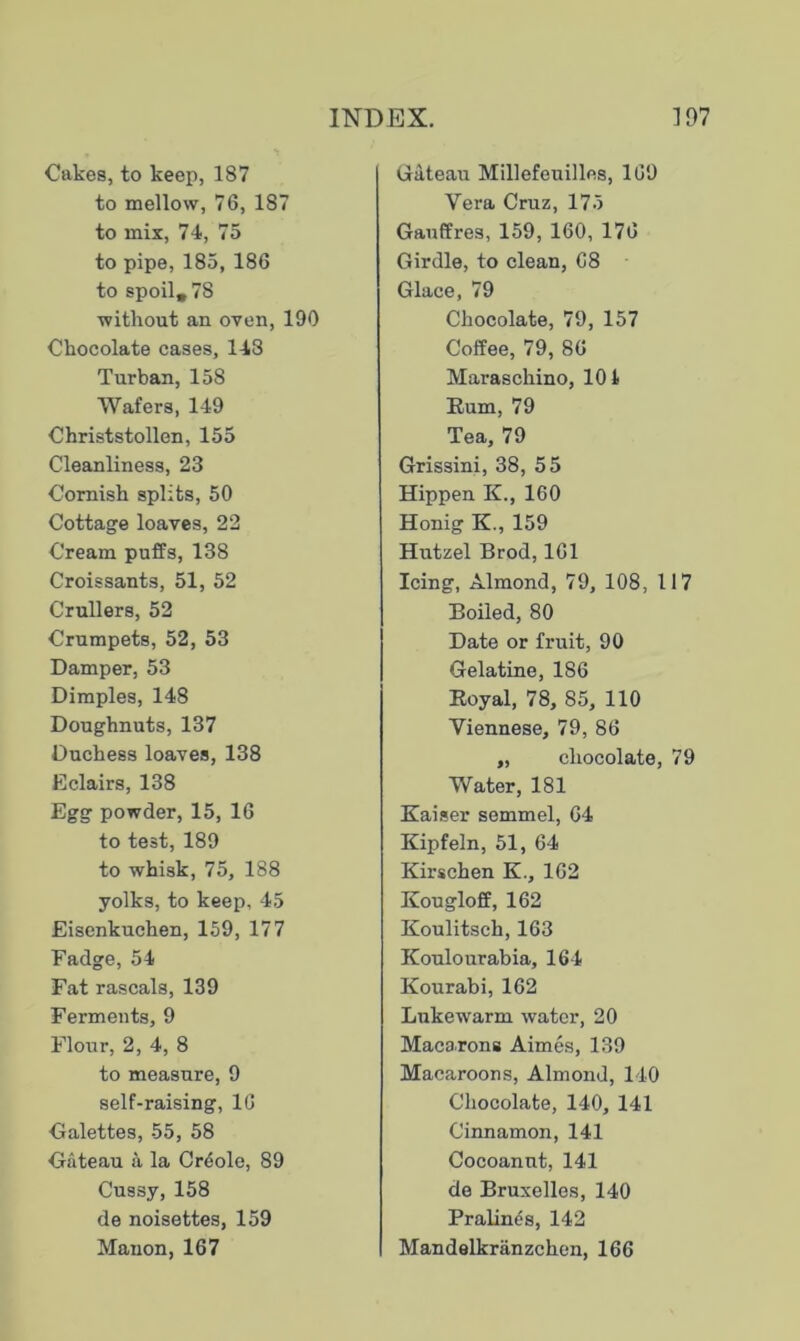 Cakes, to keep, 187 to mellow, 76, 187 to mix, 74, 75 to pipe, 185, 186 to spoil, 78 without an oven, 190 Chocolate cases, 148 Turban, 158 Wafers, 149 Christstollen, 155 Cleanliness, 23 Cornish splits, 50 Cottage loaves, 22 Cream puffs, 138 Croissants, 51, 52 Crullers, 52 Crumpets, 52, 53 Damper, 53 Dimples, 148 Doughnuts, 137 Duchess loaves, 138 Eclairs, 138 Egg powder, 15, 16 to test, 189 to whisk, 75, 188 yolks, to keep, 45 Eisenkuchen, 159, 177 Fadge, 54 Fat rascals, 139 Ferments, 9 Flour, 2, 4, 8 to measure, 9 self-raising, 16 Galettes, 55, 58 Gateau a la Cr4ole, 89 Cussy, 158 de noisettes, 159 Manon, 167 Gateau Millefeuilles, 169 Vera Cruz, 175 Gauffres, 159, 160, 176 Girdle, to clean, 68 Glace, 79 Chocolate, 79, 157 Coffee, 79, 86 Maraschino, 101 Rum, 79 Tea, 79 Grissini, 38, 55 Hippen K., 160 Honig K., 159 Hutzel Brod, 161 Icing, Almond, 79, 108, 117 Boiled, 80 Date or fruit, 90 Gelatine, 186 Royal, 78, 85, 110 Viennese, 79, 86 „ chocolate, 79 Water, 181 Kaiser semmel, 64 Kipfeln, 51, 64 Kirschen K., 162 Kougloff, 162 Koulitsch, 163 Koulourabia, 164 Kourabi, 162 Lukewarm water, 20 Macarons Aimes, 139 Macaroons, Almond, 140 Chocolate, 140, 141 Cinnamon, 141 Cocoanut, 141 de Bruxelles, 140 Pralines, 142 Mandelkranzchen, 166