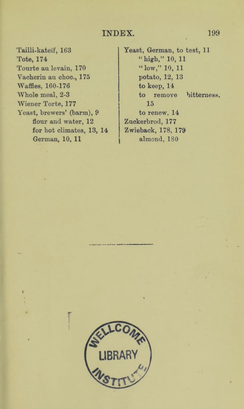 Tailli-kateif, 163 Tote, 174 Tourte au levain, 170 Vacherin an choc., 175 Waffles, 160-176 AVhole meal, 2-3 Wiener Torte, 177 Yeast, brewers’ (barm), 9 flour and water, 12 for hot climates, 13, 14 German, 10, 11 Yeast, German, to test, 11 “high,” 10, 11 “low,” 10, 11 potato, 12, 13 to keep, 14 to remove bitterness, 15 to renew, 14 Zuckerbrod, 177 Zwieback, 178, 179 almond, ISO <
