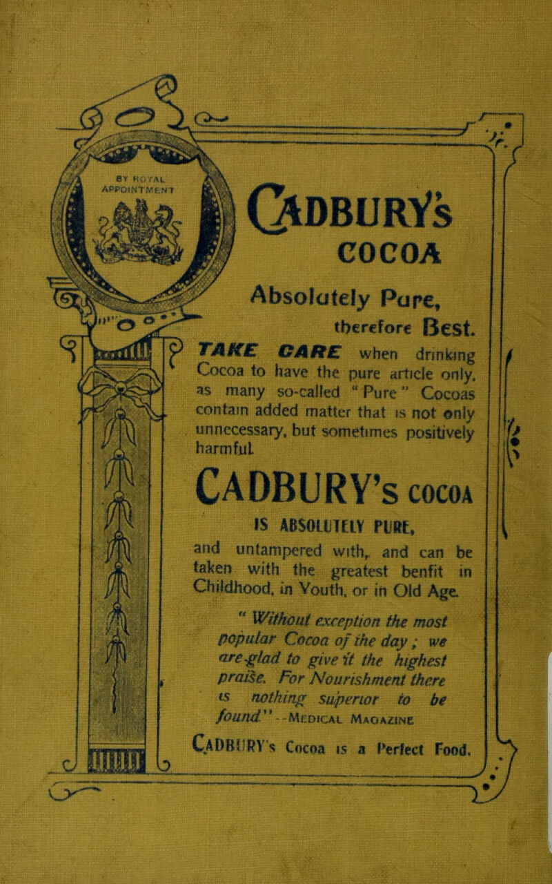 ===-■ -y~ QtDBURYs COCOA Absolutely Pure, therefore Best. TAKE CARE when drinking Cocoa to have the pure article only, as many so-called “ Pure ” Cocoas contain added matter that is not only unnecessary, but sometimes positively harmful. CADBURY’S cocoa IS ABSOLUTELY PURt, and untampered withr and can be taken with the greatest benfit in Childhood, in Youth, or in Old Age.  Without exception the most popular Cocoa of the day ; we ore -glad to give it the highest praise. For Nourishment there is nothing superior io be found --Medical Maoazinc CaDBURY's Cocoa is a Perfect Food. Jr 1 K