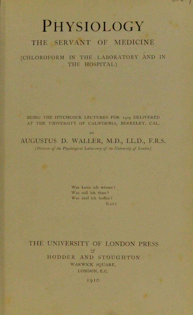 THE SERVANT OF MEDICINE (CHLOROFORM IN THE LABORATORY AND IN THE HOSPITAL) BEING THE HITCHCOCK LECTURES FOR 1909 DELIVERED AT THE UNIVERSITY OF CALIFORNIA, BERKELEY, CAL. HY AUGUSTUS D. WALLER, M.D., LL.D., F.R.S. (Director of the Physiological Laioratory of the University of London) Was kann ich wissen ? Was soil ich thun ? Was darf ich hoffen ? Kant THE UNIVERSITY OF LONDON PRESS £ff HODDER AND STOUGHTON WARWICK SQUARE, LONDON, E.C. I9IO